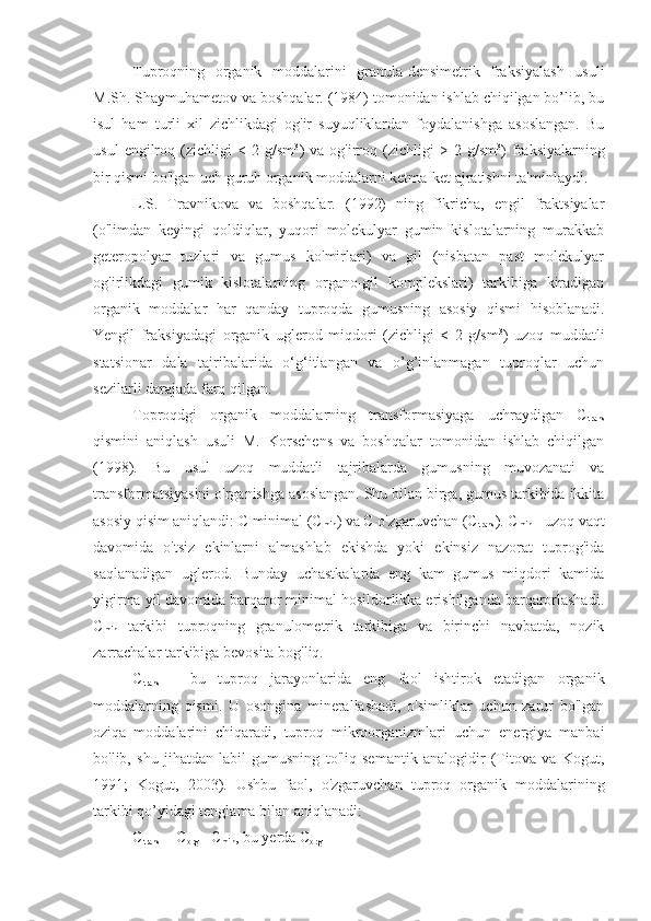 Tuproqning   organik   moddalarini   granula-densimetrik   fraksiyalash   usuli
M.Sh. Shaymuhametov va boshqalar. (1984) tomonidan ishlab chiqilgan bo’lib, bu
isul   ham   turli   xil   zichlikdagi   og'ir   suyuqliklardan   foydalanishga   asoslangan.   Bu
usul   engilroq   (zichligi   <  2   g/sm 3
)   va   og'irroq  (zichligi   >   2  g/sm 3
)   fraksiyalarning
bir qismi bo'lgan uch guruh organik moddalarni ketma-ket ajratishni ta'minlaydi. 
L.S.   Travnikova   va   boshqalar.   (1992)   ning   fikricha,   engil   fraktsiyalar
(o'limdan   keyingi   qoldiqlar,   yuqori   molekulyar   gumin   kislotalarning   murakkab
geteropolyar   tuzlari   va   gumus   ko'mirlari)   va   gil   (nisbatan   past   molekulyar
og'irlikdagi   gumik   kislotalarning   organo-gil   komplekslari)   tarkibiga   kiradigan
organik   moddalar   har   qanday   tuproqda   gumusning   asosiy   qismi   hisoblanadi.
Yengil   fraksiyadagi   organik   uglerod   miqdori   (zichligi   <   2   g/sm 3
)   uzoq   muddatli
statsionar   dala   tajribalarida   o‘g‘itlangan   va   o’g’inlanmagan   tuproqlar   uchun
sezilarli darajada farq qilgan.
Toproqdgi   organik   moddalarning   transformasiyaga   uchraydigan   C
trans
qismini   aniqlash   usuli   M.   Korschens   va   boshqalar   tomonidan   ishlab   chiqilgan
(1998).   Bu   usul   uzoq   muddatli   tajribalarda   gumusning   muvozanati   va
transformatsiyasini o'rganishga asoslangan. Shu bilan birga, gumus tarkibida ikkita
asosiy qisim aniqlandi: C minimal (C
min ) va C o'zgaruvchan (C
trans ). C
min  - uzoq vaqt
davomida   o'tsiz   ekinlarni   almashlab   ekishda   yoki   ekinsiz   nazorat   tuprog'ida
saqlanadigan   uglerod.   Bunday   uchastkalarda   eng   kam   gumus   miqdori   kamida
yigirma yil davomida barqaror minimal hosildorlikka erishilganda barqarorlashadi.
C
min   tarkibi   tuproqning   granulometrik   tarkibiga   va   birinchi   navbatda,   nozik
zarrachalar tarkibiga bevosita bog'liq.
C
trans   -   bu   tuproq   jarayonlarida   eng   faol   ishtirok   etadigan   organik
moddalarning   qismi.   U   osongina   minerallashadi,   o'simliklar   uchun   zarur   bo'lgan
oziqa   moddalarini   chiqaradi,   tuproq   mikroorganizmlari   uchun   energiya   manbai
bo'lib,   shu   jihatdan   labil   gumusning   to'liq   semantik   analogidir   (Titova   va   Kogut,
1991;   Kogut,   2003).   Ushbu   faol,   o'zgaruvchan   tuproq   organik   moddalarining
tarkibi qo’yidagi tenglama bilan aniqlanadi:
C
trans  = C
org  - C
min , bu yerda C
org  – 