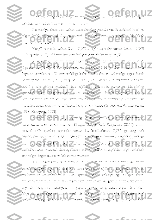   tuproqdagi organik C ning umumiy miqdori; C
min   - uzoq muddatli shudgor
ostidagi tuproqdagi C
org ning minimal miqdori.
Germaniya sharoitlari uchun tuproqlarning granulometrik tarkibini hisobga
olgan   holda   tuproqdagi   C
min   miqdorini   quyidagi   formula   yordamida   hisoblash
mumkinligi aniqlandi:
Yengil tuproqlar uchun C
min  = 0,040 L, og'ir tuproqlar uchun Cmin = 0,045
L, bu yerda L - 0,0063 mm dan kam bo’lgan zarrachalar miqdori, %.
Rossiyadagi   nechernozem   zonasining   chim-podzol   tuproqlari   uchun   K.V.
Dyakonova   (1984);   K.V.   Dyakonova   va   boshqalar   (1990)     C
min   miqdorini   fizik
loyning   zarralari   <   0,01   mm   tarkibga   ko'ra   hisoblashni   va   uglerodga   qayta   hisob
kitob   qilish   uchun   0,04-0,045   yoki   0,023-0,026   tuzatish   koeffitsientini   kiritishni
taklif   qildilar.   Uzoq   muddatli   dala   tajribalari   sharoitida   gumus   moddalarining
genezisi   bilan   belgilanadigan   sifat   xususiyatlari   barcha   tuproqlar   uchun
koeffitsientntidan   bir   xil   foydalanib   hisoblashni   imkon   bermasligi   aniqlandi   va
hududga qarab eksperimental tarzda belgilanishi kerak. (Shevtsova, Volodarskaya,
1998; Kanzyvaa, 2002).
Bundan   tashqari,   C
min   qiymatiga   boshqa   omillar,   xususan,   gidrotermal
parametrlar   ta'sir   qilishi   mumkin   (Kogut,   2003).   N.E.   Zavyalova   (2010)   chim-
podzol   og'ir   qumloq   tuproqlar   uchun   bu   koeffitsientni   0,031   ga   teng   deb
hisoblashni  taklif  qildi. S.M. Lukin (2010)  engil  granulometrik tarkibli  (qumli  va
qumloq) chim-podzolik tuproqlar uchun 0,030 koeffitsientini taklif qildi. Ko'rinib
turibdiki, uzoq muddatli dala tajribalari sharoitida C
min   ni to'g'ridan-to'g'ri aniqlash
eng to'g'ri degan xulosaga kelishimiz mumkin.
D.N.   Pryanishnikov   nomidagi   BIITI   tomonidan   turli   tuproq   va   iqlim
zonalarida   joylashgan   50   dan   ortiq   uzoq   muddatli   tajribalar   natijalari   to'g'risida
ma'lumotlar   umumlashtirildi.   Turli   granulometrik   tarkibga   ega   bo'lgan   sho'r-
podzolik   tuproqlar   uchun   C
min   qiymatlari   aniqlangan   va   granulometrik   tarkib   bu
qiymatni belgilovchi  asosiy, ammo yagona omil  emasligi  tasdiqlangan. Shu bilan
birga, C
trans ning qiymati birinchi navbatda ko'p yillik o'tlarning almashlab ekishdagi
tarkib darajasiga va ishlatiladigan organik o'g'itlar miqdoriga bog'liqligi ko'rsatildi. 