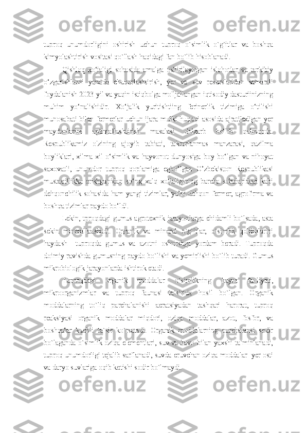 tuproq   unumdorligini   oshirish   uchun   tuproq   o`simlik   o`g`itlar   va   boshqa
kimyolashtirish vositasi qo`llash haqidagi fan bo`lib hisoblanadi.  
Qishloq   xo‘jaligi   sohasida   amalga   oshirilayotgan   islohotlar   va   tarkibiy
o‘zgarishlarni   yanada   chuqurlashtirish,   yer   va   suv   resurslaridan   samarali
foydalanish 2023-yil va yaqin istiqbolga mo'ljallangan iqtisodiy dasturiinizning
muhim   yo‘nalishidir.   Xo‘jalik   yuritishtiing   ferinerlik   tizimiga   o‘tilishi
munosabati bilan fermerlar uchun ijara mulki huquqi asosida ajratiladigan yer
maydonlarini   optimallashtirish   masalasi   dolzarb   bo‘lib   qolmoqda.
Respublikamiz   o'zining   ajoyib   tabiati,   takrorlanmas   manzarasi,   qazilma
boyliklari,   xilma-xil   o‘simlik   va   hayvonot   dunyosiga   boy   bo‘lgan   va   nihoyat
saxovatli,   unumdor   tuproq   qoplamiga   egbo‘lgan   O’zbekiston   Respublikasi
mustaqillikka   erishganidan   so‘ng   xalq   xo‘jaligining   barcha   sohalaridagi   kabi
dehqonchilik sohasida  ham  yangi tizimlar, ya’ni dehqon-fermer, agrofirma va
boshqa tizimlar paydo bo‘ldi. 
Lekin, tproqdagi gumus agrotexnik   jarayonlarga chidamli bo`lsada, asta
sekin   minerallaashadi.   Organik   va   mineral   o`g`itlar,   o`simlik   qoldiqlarini
haydash     tuproqda   gumus   va   azotni   oshiirshga   yordam   beradi.   Tuproqda
doimiy ravishda gumusning paydo bo`lishi va yemirlishi bo`lib turadi. Gumus
mikrobiologik jarayonlarda ishtirok etadi. 
Tuproqdagi   organik   moddalar   o`simlikning   hayot   faoliyati,
mikroorganizmlar   va   tuproq   faunasi   ta`sirida   hosil   bo`lgan.   Organik
moddalarning   to`liq   parchalanishi   aeratsiyadan   tashqari   harorat,   tuproq
reaksiyasi   organik   moddalar   miqdori,   oziqa   moddalar,   azot,   fosfor,   va
boshqalar   kuchli   ta`sir   ko`rsatadi.   Organik   moddalarning   parchalansi   sodir
bo`laganda o`simlik oziqa elementlari, suv va havo bilan yaxshi  ta`minlanadi,
tuproq unumdorligi tejalib sarflanadi, suvda eruvchan oziqa moddalar  yer osti
va daryo suvlariga oqib ketishi sodir bo`lmaydi.  