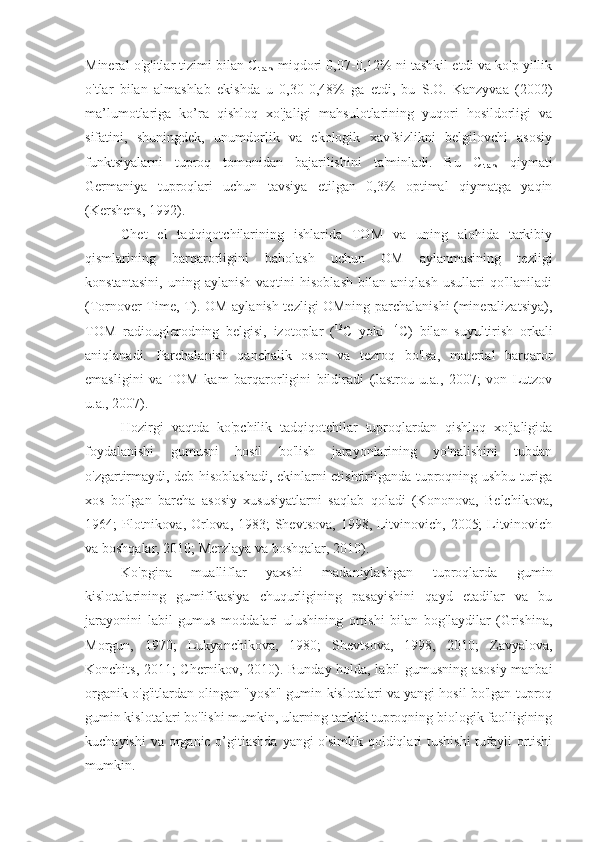 Mineral o'g'itlar tizimi bilan C
trans  miqdori 0,07-0,12% ni tashkil etdi va ko'p yillik
o'tlar   bilan   almashlab   ekishda   u   0,30-0,48%   ga   etdi,   bu   S.O.   Kanzyvaa   (2002)
ma’lumotlariga   ko’ra   qishloq   xo'jaligi   mahsulotlarining   yuqori   hosildorligi   va
sifatini,   shuningdek,   unumdorlik   va   ekologik   xavfsizlikni   belgilovchi   asosiy
funktsiyalarni   tuproq   tomonidan   bajarilishini   ta'minladi.   Bu   C
trans   qiymati
Germaniya   tuproqlari   uchun   tavsiya   etilgan   0,3%   optimal   qiymatga   yaqin
(Kershens, 1992).
Chet   el   tadqiqotchilarining   ishlarida   TOM   va   uning   alohida   tarkibiy
qismlarining   barqarorligini   baholash   uchun   OM   aylanmasining   tezligi
konstantasini,   uning   aylanish   vaqtini   hisoblash   bilan   aniqlash   usullari   qo'llaniladi
(Tornover Time, T). OM aylanish tezligi OMning parchalanishi (mineralizatsiya),
TOM   radiouglerodning   belgisi,   izotoplar   ( 13
C   yoki   14
C)   bilan   suyultirish   orkali
aniqlanadi.   Parchalanish   qanchalik   oson   va   tezroq   bo'lsa,   material   barqaror
emasligini   va   TOM   kam   barqarorligini   bildiradi   (Jastrou   u.a.,   2007;   von   Lutzov
u.a., 2007).
Hozirgi   vaqtda   ko'pchilik   tadqiqotchilar   tuproqlardan   qishloq   xo'jaligida
foydalanishi   gumusni   hosil   bo'lish   jarayonlarining   yo'nalishini   tubdan
o'zgartirmaydi, deb hisoblashadi, ekinlarni etishtirilganda tuproqning ushbu turiga
xos   bo'lgan   barcha   asosiy   xususiyatlarni   saqlab   qoladi   (Kononova,   Belchikova,
1964; Plotnikova, Orlova, 1983; Shevtsova, 1998, Litvinovich, 2005;  Litvinovich
va boshqalar, 2010; Merzlaya va boshqalar, 2010).
Ko'pgina   mualliflar   yaxshi   madaniylashgan   tuproqlarda   gumin
kislotalarining   gumifikasiya   chuqurligining   pasayishini   qayd   etadilar   va   bu
jarayonini   labil   gumus   moddalari   ulushining   ortishi   bilan   bog'laydilar   (Grishina,
Morgun,   1970;   Lukyanchikova,   1980;   Shevtsova,   1998,   2010;   Zavyalova,
Konchits, 2011; Chernikov, 2010). Bunday holda, labil gumusning asosiy manbai
organik o'g'itlardan olingan "yosh" gumin kislotalari va yangi hosil bo'lgan tuproq
gumin kislotalari bo'lishi mumkin, ularning tarkibi tuproqning biologik faolligining
kuchayishi  va organic o’gitlashda  yangi o'simlik qoldiqlari tushishi  tufayli ortishi
mumkin. 