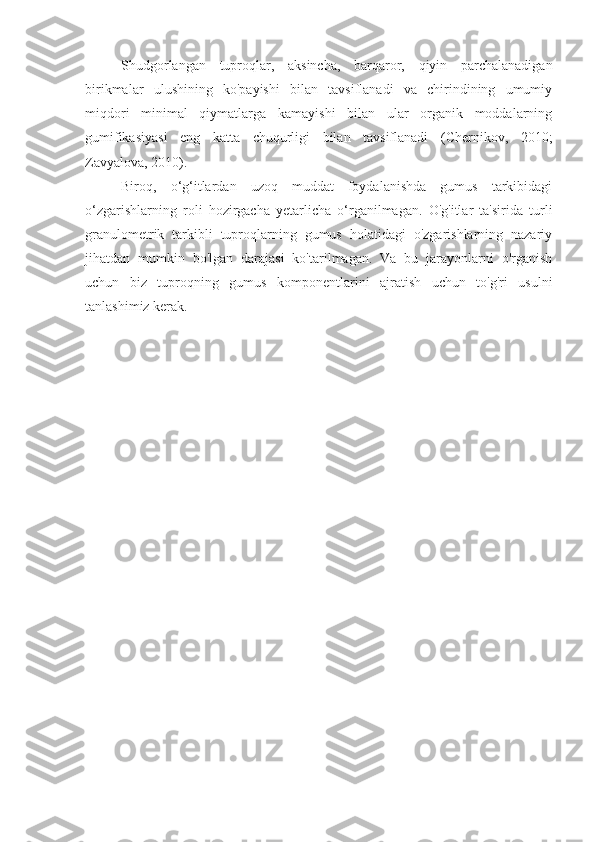 Shudgorlangan   tuproqlar,   aksincha,   barqaror,   qiyin   parchalanadigan
birikmalar   ulushining   ko'payishi   bilan   tavsiflanadi   va   chirindining   umumiy
miqdori   minimal   qiymatlarga   kamayishi   bilan   ular   organik   moddalarning
gumifikasiyasi   eng   katta   chuqurligi   bilan   tavsiflanadi   (Chernikov,   2010;
Zavyalova, 2010).
Biroq,   o‘g‘itlardan   uzoq   muddat   foydalanishda   gumus   tarkibidagi
o‘zgarishlarning   roli   hozirgacha   yetarlicha   o‘rganilmagan.   O'g'itlar   ta'sirida   turli
granulometrik   tarkibli   tuproqlarning   gumus   holatidagi   o'zgarishlarning   nazariy
jihatdan   mumkin   bo'lgan   darajasi   ko'tarilmagan.   Va   bu   jarayonlarni   o'rganish
uchun   biz   tuproqning   gumus   komponentlarini   ajratish   uchun   to'g'ri   usulni
tanlashimiz kerak. 
