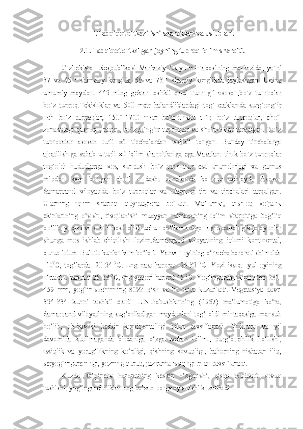 II.Tadqiqot o`tkazilishi sharoitlari va uslublari.
2.1. Tadqiqot o`tkzilgan joyning tuproq iqlim sharoiti.
O`zbekiston   Respublikasi   Markaziy   Osiyo   mintaqasining   markazida,   ya`ni
37   va   45   o
  shimoliy   kenglik,   56   va   73   o
  sharqiy   kenglikda   joylashgan.   Uning
umumiy   maydoni   442   ming   gektar   tashkil   etadi.Tuprog`i   asosan,bo`z   tuproqlar
bo`z   tuproq.Tekisliklar   va   500   metr   balandliklardagi   tog`   etaklarida   surg`ong`ir
och   bo`z   tuproqlar,   1500-1700   metr   balandlikda   to`q   bo`z   tuproqlar,   cho`l
zonasidagi   qumoq   ,   taqir   ,   bo`zqo`ng`ir   tuproqlar   va   sho`rxoklar   tarqalgan.   Bo`z
tuproqalar   asosan   turli   xil   tipchalardan   tashkil   topgan.   Bunday   tipchalarga
ajratilishiga  sabab  u turli  xil  iqlim  sharoitlariga ega.Masalan:  tipik bo`z  tuproqlar
tog`oldi   hududlarga   xos,   sur-tusli   bo`z   tuproqlar   esa   unumdorligi   va   gumus
miqdori   kam   bo`lgan   cho`l   –   dasht   zonalarida   ko`proq   uchraydi.   Asosan
Samarqand   viloyatida   bo`z   tuproqlar   va   ularning   tip   va   tipchalari   tarqalgan.
Ularning   iqlim   sharoiti   quyidagicha   bo`ladi.   Ma’lumki,   qishloq   xo‘jalik
ekinlarining   o‘sishi,   rivojlanishi   muayyan   mintaqaning   iqlim   sharoitiga   bog‘liq
bo‘lib, yuqori va sifatli hosil olish uchun qo‘llaniladigan agrotexnologik jarayonlar
shunga   mos   ishlab   chiqilishi   lozim.Samarqand   viloyatining   iqlimi   kontinental,
quruq iqlim. Bulutli kunlar kam bo‘ladi. Y a nvar oyining o‘rtacha harorati shimolda
- 10 0
С,   tog‘larda   -20-24   0
C.   Eng   past   harorat   -26-32   0
C.   Y o zi   issiq.   Iyul   oyining
o‘rtacha harorati  25-38   0
C, eng yuqori harorat 4 5   0
C. Y o g‘ingarchilik miqdori 280-
459   mm,   yog‘in-sochinning   80%i   qish   va   bahorda   kuzatiladi.   Vegetasiya   davri
324-334   kunni   tashkil   etadi.   L.N.Babushkinning   (1957)   ma’lumotiga   ko‘ra,
Samarqand   viloyatining   sug‘oriladigan   maydonlari   tog‘   oldi   mintaqasiga   mansub
bo‘lib,   ob-havosi   keskin   kontinentalligi   bilan   tavsiflanadi.   Yillararo   va   yil
davomida   kutilmaganda   birdaniga   o‘zgaruvchan   iqlimi,   qurg‘oqchilik   bo‘lishi,
issiqlik   va   yorug‘likning   ko‘pligi,   qishning   sovuqligi,   bahorning   nisbatan   iliq,
seryog‘ingarchiligi, yozning quruq, jazirama issiqligi bilan tavsiflanadi.
Kuzda   ko‘pincha   haroratning   keskin   o‘zgarishi,   qisqa   muddatli   sovuq
tushishi, yog‘ingarchiliklarning ba’zan qorga aylanishi kuzatiladi. 