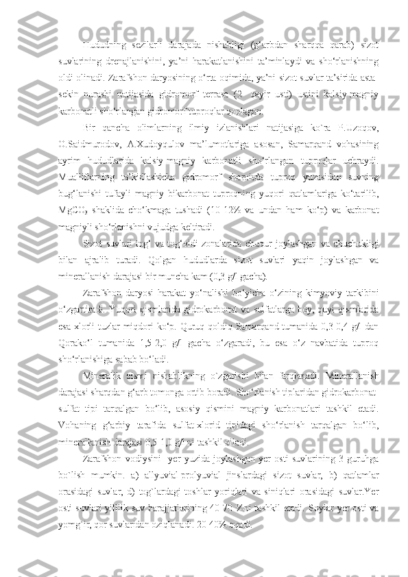 Hududning   sezilarli   darajada   nishabligi   (g‘arbdan   sharqqa   qarab)   sizot
suvlarining   drenajlanishini,   ya’ni   harakatlanishini   ta’minlaydi   va   sho‘rlanishning
oldi olinadi. Zarafshon daryosining o‘rta oqimida, ya’ni sizot suvlar ta’sirida asta-
sekin   nurashi   natijasida   gidromorf   terrasa   (2-   qayir   usti)   ustini   kalsiy-magniy
karbonatli sho‘rlangan gidromorf tuproqlar qoplagan.
Bir   qancha   olimlarning   ilmiy   izlanishlari   natijasiga   ko`ra   P.Uzoqov,
O.Saidmurodov,   A.Xudoyqulov   ma’lumotlariga   asosan,   Samarqand   vohasining
ayrim   hududlarida   kalsiy-magniy   karbonatli   sho‘rlangan   tuproqlar   uchraydi.
Mualliflarning   ta’kidlashicha   gidromorf   sharoitda   tuproq   yuzasidan   suvning
bug‘lanishi   tufayli   magniy   bikarbonat   tuproqning   yuqori   qatlamlariga   ko‘tarilib,
MgCO
3   shaklida   cho‘kmaga   tushadi   (10-12%   va   undan   ham   ko‘p)   va   karbonat
magniyli sho‘rlanishni vujudga keltiradi.
Sizot   suvlari   tog‘   va   tog‘oldi   zonalarida   chuqur   joylashgan   va   chuchukligi
bilan   ajralib   turadi.   Qolgan   hududlarda   sizot   suvlari   yaqin   joylashgan   va
minerallanish darajasi bir muncha kam (0,3 g/l gacha). 
Zarafshon   daryosi   harakat   yo‘nalishi   bo‘yicha   o‘zining   kimyoviy   tarkibini
o‘zgartiradi.   Yuqori   qismlarida   gidrokarbonat   va   sulfatlarga   boy,   quyi   qismlarida
esa xlorli tuzlar miqdori  ko‘p. Quruq qoldiq Samarqand tumanida 0,3-0,4 g/l  dan
Qorako‘l   tumanida   1,5-2,0   g/l   gacha   o‘zgaradi,   bu   esa   o‘z   navbatida   tuproq
sho‘rlanishiga sabab bo‘ladi.
Mineralik   qismi   nishablikning   o`zgarishi   bilan   farqlanadi.   Minerallanish
darajasi sharqdan g‘arb tomonga ortib boradi. Sho‘rlanish tiplaridan gidrokarbonat-
sulfat   tipi   tarqalgan   bo‘lib,   asosiy   qismini   magniy   karbonatlari   tashkil   etadi.
V oha ning   g‘arbiy   tarafida   sulfat-xlorid   tipidagi   sho‘rlanish   tarqalgan   bo‘lib,
minerallanish darajasi 0,5-1,0 g/l ni tashkil qiladi. 
Zarafshon   vodiysini     yer   yuzida   joylashgan   yer   osti   suvlarining   3   guruhga
bo`lish   mumkin.   a)   allyuvial-prolyuvial   jinslardagi   sizot   suvlar,   b)   qatlamlar
orasidagi   suvlar,   d)   tog`lardagi   toshlar   yoriqlari   va   siniqlari   orasidagi   suvlar.Yer
osti   suvlari  yilllik suv  harajjatlarining 40-70 %ni  tashkil  etadi.   Soylar   yer  osti   va
yomg`ir,   qor suvlaridan oziqlanadi.  20-40% oqadi. 