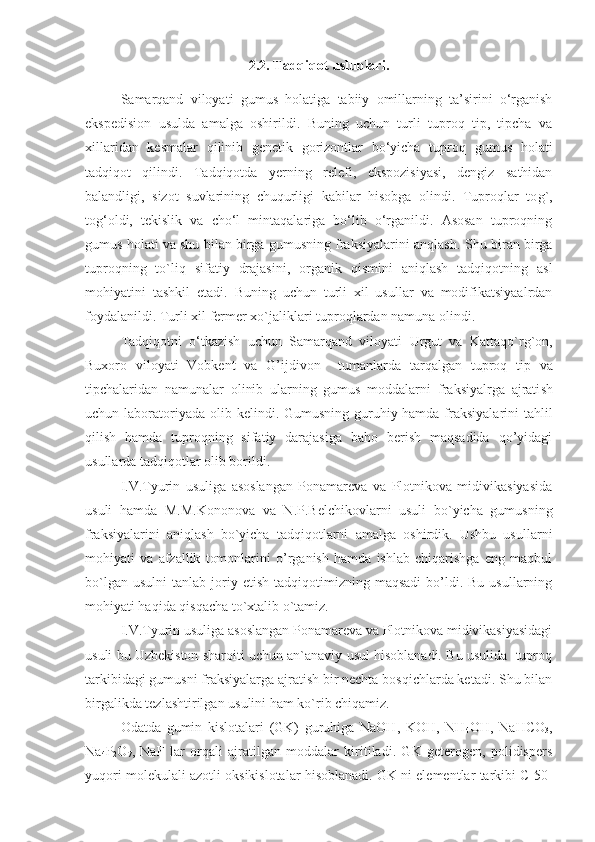 2.2. Tadqiqot uslublari.
Samarqand   viloyati   gumus   holatiga   tabiiy   omillarning   ta’sirini   o‘rganish
ekspedision   usulda   amalga   oshirildi.   Buning   uchun   turli   tuproq   tip,   tipcha   va
xillaridan   kesmalar   qilinib   genetik   gorizontlar   bo‘yicha   tuproq   gumus   holati
tadqiqot   qilindi.   Tadqiqotda   y erning   relefi,   ekspozisiyasi,   dengiz   sathidan
balandligi,   sizot   suvlarining   chuqurligi   kabilar   hisobga   olindi.   Tuproqlar   to g` ,
tog‘oldi,   tekislik   va   cho‘l   mintaqalariga   bo‘lib   o‘rganildi.   Asosan   tuproqning
gumus holati va shu bilan birga gumusning fraksiyalarini anqlash.   Shu biran birga
tuproqning   to`liq   sifatiy   drajasini,   organik   qismini   aniqlash   tadqiqotning   asl
mohiyatini   tashkil   etadi.   Buning   uchun   turli   xil   usullar   va   modifikatsiyaalrdan
foydalan ildi .  Turli xil  fermer xo`ja l i klari tuproqlardan  namuna oli ndi .  
Tadqiqotni   o‘tkazish   uchun   Samarqand   viloyati   Urgut   va   Kattaqo`rg`on ,
Buxoro   viloyati   Vobkent   va   G’ijdivon     tuman lar da   tarqalgan   tuproq   tip   va
tipchalaridan   namunalar   olinib   ularning   gumus   moddalarni   fraksiyalrga   ajrati sh
uchun   laboratoriyada   olib kelindi .   Gumusning guruhiy hamda fraksiyalarini  tahlil
qilish   hamda   tuproqning   sifatiy   darajasiga   baho   berish   maqsadida   qo’yidagi
usullarda tadqiqotlar olib borildi.
I.V.Tyurin   usuliga   asoslangan   Ponamareva   va   Plotnikova   midivikasiyasida
usuli   hamda   M.M.Kononova   va   N.P.Belchikovlarni   usuli   bo`yicha   gumusning
fraksiyalarini   aniqlash   bo`yicha   tadqiqotlarni   amalga   oshirdik.   Ushbu   usullarni
mohiyati   va   afzallik   tomonlarini   o’rganish   hamda   ishlab   chiqarishga   eng   maqbul
bo`lgan  usulni   tanlab  joriy  etish   tadqiqotimizning  maqsadi  bo’ldi.  Bu  usullarning
mohiyati haqida qisqacha to`xtalib o`tamiz.
I.V.Tyurin usuliga asoslangan Ponamareva va Plotnikova midivikasiyasidagi
usuli bu Uzbekiston sharoiti uchun an`anaviy usul hisoblanadi. Bu usulida  tuproq
tarkibidagi gumusni fraksiyalarga ajratish bir nechta bosqichlarda ketadi. Shu bilan
birgalikda tezlashtirilgan usulini ham ko`rib chiqamiz.
Odatda   gumin   kislotalari   (GK)   guruhiga   NaOH,   KOH,   NH
4 OH,   NaHCO
3 ,
Na
4 P
2 O
7 ,   NaF   lar   orqali   ajratilgan   moddalar   kiritiladi.   GK   geterogen,   polidispers
yuqori molekulali azotli oksikislotalar hisoblanadi. GK ni elementlar tarkibi C 50- 