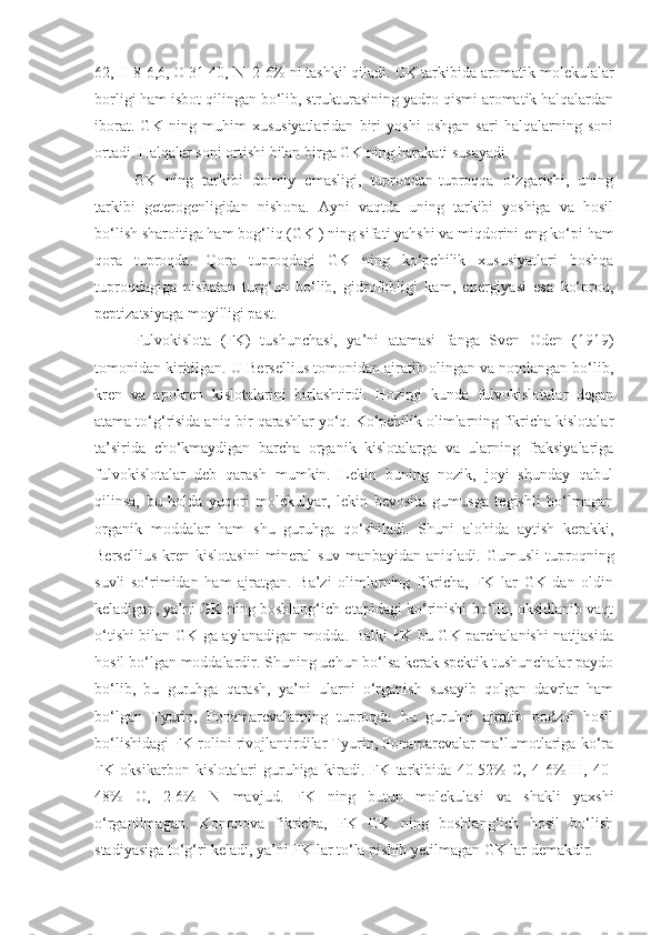 62, H 8-6,6, O 31-40, N  2-6% ni tashkil qiladi.  GK tarkibida aromatik molekulalar
borligi ham isbot qilingan bo‘lib, strukturasining yadro qismi aromatik halqalardan
iborat.   GK   ning   muhim   xususiyatlaridan   biri   yoshi   oshgan   sari   halqalarning   soni
ortadi. Halqalar soni ortishi bilan birga GK ning harakati susayadi.
GK   ning   tarkibi   doimiy   emasligi,   tuproqdan-tuproqqa   o‘zgarishi,   uning
tarkibi   geterogenligidan   nishona.   Ayni   vaqtda   uning   tarkibi   yoshiga   va   hosil
bo‘lish sharoitiga ham bog‘liq (GK ) ning sifati yahshi va miqdorini   eng ko‘pi ham
qora   tuproqda.   Qora   tuproqdagi   GK   ning   ko‘pchilik   xususiyatlari   boshqa
tuproqdagiga   nisbatan   turg‘un   bo‘lib,   gidrofobligi   kam,   energiyasi   esa   ko‘proq,
peptizatsiyaga moyilligi past.
Fulvokislota   (FK)   tushunchasi,   ya’ni   atamasi   fanga   Sven   Oden   (1919)
tomonidan kiritilgan. U Bersellius tomonidan ajratib olingan va nomlangan bo‘lib,
kren   va   apokren   kislotalarini   birlashtirdi.   Hozirgi   kunda   fulvokislotalar   degan
atama to‘g‘risida aniq bir qarashlar yo‘q. Ko‘pchilik olimlarning fikricha kislotalar
ta’sirida   cho‘kmaydigan   barcha   organik   kislotalarga   va   ularning   fraksiyalariga
fulvokislotalar   deb   qarash   mumkin.   Lekin   buning   nozik,   joyi   shunday   qabul
qilinsa,   bu   holda   yuqori   molekulyar,   lekin   bevosita   gumusga   tegishli   bo‘lmagan
organik   moddalar   ham   shu   guruhga   qo‘shiladi.   Shuni   alohida   aytish   kerakki,
Bersellius   kren   kislotasini   mineral   suv   manbayidan   aniqladi.  Gumusli   tuproqning
suvli   so‘rimidan   ham   ajratgan.   Ba’zi   olimlarning   fikricha,   FK   lar   GK   dan   oldin
keladigan, ya’ni GK ning boshlang‘ich etapidagi ko‘rinishi bo‘lib, oksidlanib vaqt
o‘tishi bilan GK ga aylanadigan modda. Balki FK bu GK parchalanishi natijasida
hosil bo‘lgan moddalardir. Shuning uchun bo‘lsa kerak spektik tushunchalar paydo
bo‘lib,   bu   guruhga   qarash,   ya’ni   ularni   o‘rganish   susayib   qolgan   davrlar   ham
bo‘lgan   Tyurin,   Ponamarevalarning   tuproqda   bu   guruhni   ajratib   podzol   hosil
bo‘lishidagi FK rolini rivojlantirdilar Tyurin, Ponamarevalar ma’lumotlariga ko‘ra
FK   oksikarbon   kislotalari   guruhiga   kiradi.   FK   tarkibida   40-52%   C,   4-6%   H,   40-
48%   O,   2-6%   N   mavjud.   FK   ning   butun   molekulasi   va   shakli   yaxshi
o‘rganilmagan.   Kononova   fikricha,   FK   GK   ning   boshlang‘ich   hosil   bo‘lish
stadiyasiga to‘g‘ri keladi, ya’ni FK lar to‘la pishib yetilmagan GK lar demakdir. 