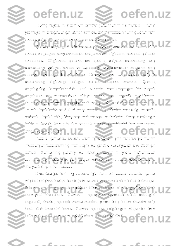 Hozirgi   paytda   hosildorlikni   oshirish   juda   muhim   hisoblanadi.   Chunki
yer maydoni chegaralangan. Aholi soni esa tez o’smoqda. Shuning uchun ham
qishloq xo’jaligining intensivlashtirish aktual masaladir. 
Qishloq   xo’jaligini   intensivikatsiyalashning   zvenolaridan   biri   bo’lib
qishloq  xo’jaligini  kimyolashtirish,  shu  jumladan  o’g’itlarni   ratsional   qo’llash
hisoblanadi.   O’g’itlarni   qo'llash   esa   qishloq   xo’jalik   ekinlarining   oziq
elementlarga   bo’lgan   talabini   va   tuproqdagi   oziq   elementlar   miqdorini   aniq
bilishga   asoslangan   bo’lishi   kerak.   Darajasini   bila   turib   qishloq   xo’jalik
ekinlarining   o’g’itlarga   bo’lgan   talabini   aniqlash   mumkin.   Qishl о q
х o`j а ligid а gi   kimyol а shtirish   j а d а l   sur` а td а   riv о jl а n а yotg а n   bir   p а ytd а
х o`j а likl а r   v а   mut аха ssisl а r   о ldig а   min е r а l   v а   о rg а nik   o`g`itl а rd а n,
shuningd е k,   y е rl а rni   kimyoviy   m е li о r а tsiyal а sh   v о sit а l а rid а n   о qil о n а   v а
unumli   f о yd а l а nish   v а zif а l а ri   qo`yilm о qd а .   O`g`itl а rd а n   m а qs а dg а   muv о fiq
r а vishd а   f о yd а l а nish,   kimyoviy   m е li о r а tsiya   t а dbirl а rini   ilmiy   а s о sl а ng а n
h о ld а   o`tk а zish   ko`p   jih а td а n   х o`j а lik   tupr о q   sh а r о itl а rini   h а r   t о m о nl а m а
o`rg а nishg а  b о g`liqdir. 
Tupr о q   gumusida,   а s о s а n,   ul а rning   unumd о rligini   b а h о l а shg а   muhim
his о bl а ng а n   tupr о ql а rning   m о rf о l о gik   v а   g е n е tik   х ususiyatl а ri   а ks   ettirilg а n
bo`l а di.   Gumusning   guruhiy   va   fraksion   tarkibi   bo’yicha   ma’lumotlari
tuproqlarning   m а d а niyl а shg а n   d а r а j а si   v а   b о shq а   bir   q а t о r   хо ss а l а ri   h а qid а
fikr yuritishg а  imk о n b е r а di. 
Dissertatsiya   ishining   dolzarbligi:   Turli   xil   tuproq   tiplarida   gumus
miqdori aniqlash hozirgi kunda juda dolzarb muommolardan bo`lib kelmoqda.
Sababi   tuproqning   organik   moddalar   bilan   qanchalik   ta`milanganligini   bilish
ahamiyatli   hisoblanadi.   Gumus   –   tuproqning   qanchalik   sifatli   ekanligini
anglatadi,   chunki,   tuproqda   gumus   miqdori   qancha   ko`p   bo`lsa   shuncha   ko`p
hosil   olish   imkonini   beradi.   Gumus   tuproqda   belgilangan   miqdordan   kam
bo`laganligi aniqlansa unga tegishli chora tadbirlar ko`riladi. 