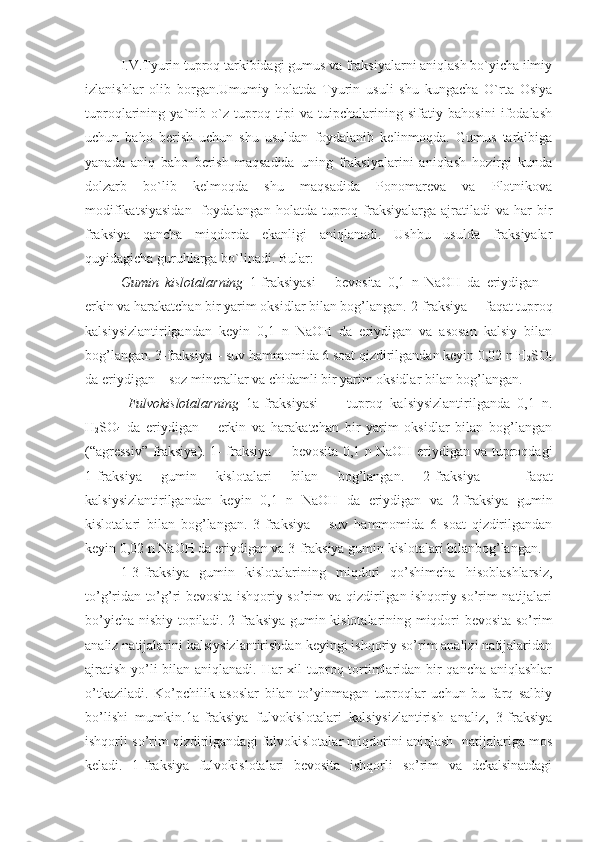 I.V.Tyurin tuproq tarkibidagi gumus va fraksiyalarni aniqlash bo`yicha ilmiy
izlanishlar   olib   borgan.Umumiy   holatda   Tyurin   usuli   shu   kungacha   O`rta   Osiya
tuproqlarining   ya`nib   o`z   tuproq   tipi   va   tuipchalarining   sifatiy   bahosini   ifodalash
uchun   baho   berish   uchun   shu   usuldan   foydalanib   kelinmoqda.   Gumus   tarkibiga
yanada   aniq   baho   berish   maqsadida   uning   fraksiyalarini   aniqlash   hozirgi   kunda
dolzarb   bo`lib   kelmoqda   shu   maqsadida   Ponomareva   va   Plotnikova
modifikatsiyasidan    foydalangan  holatda  tuproq  fraksiyalarga  ajratiladi   va  har   bir
fraksiya   qancha   miqdorda   ekanligi   aniqlanadi.   Ushbu   usulda   fraksiyalar
quyidagicha guruhlarga bo`linadi.  Bular:
Gumin   kislotalar ning   1- f raksiya si   –   bevosita   0,1   n   NaOH   da   eriydigan   –
erkin va harakatchan bir yarim oksidlar bilan bog’langan.   2-fraksiya  –  f aqat tuproq
kalsiysizlantirilgandan   keyin   0,1   n   NaOH   da   eriydigan   va   asosan   kalsiy   bilan
bog’langan.  3-fraksiya – suv hammomida 6 soat qizdirilgandan keyin 0,02 n H
2 SO
4
da eriydigan – soz minerallar va chidamli bir yarim oksidlar bilan bog’langan.
  Fulvokislotalarning   1a -fraksiya si     –   tuproq   kalsiysizlantirilganda   0,1   n.
H
2 SO
4   da   eriydigan   –   erkin   va   harakatchan   bir   yarim   oksidlar   bilan   bog’langan
(“agressiv” fraksiya).   1- fraksiya   –   bevosita   0,1 n NaOH   eriydigan va tuproqdagi
1 - fraksiya   gumin   kislotalari   bilan   b og’langan.   2- fraksiya   –   faqat
kalsiysizlantirilganda n   keyin   0,1   n   NaOH   da   eriydigan   va   2-fraksiya   gumin
kislotalari   bilan   bog’langan.   3-fraksiya   –   suv   hammomida   6   soat   qizdirilgandan
keyin 0,02 n NaOH da eriydigan va 3-fraksiya gumin kislotalari bilanbog’langan.
1-3-fraksiya   gumin   kislotalarining   miqdori   qo’shimcha   hisoblashlarsiz,
to’g’ridan to’g’ri bevosita ishqoriy so’rim va qizdirilgan ishqoriy so’rim natijalari
bo’yicha nisbiy topiladi. 2-fraksiya gumin kislotalarining miqdori bevosita so’rim
analiz natijalarini kalsiysizlantirishdan keyingi ishqoriy so’rim analizi natijalaridan
ajratish yo’li  bilan aniqlanadi. Har  xil  tuproq tortimlaridan bir  qancha aniqlashlar
o’tkaziladi.   Ko’pchilik   asoslar   bilan   to’yinmagan   tuproqlar   uchun   bu   farq   salbiy
bo’lishi   mumkin.1a-fraksiya   fulvokislotalari   kalsiysizlantirish   analiz,   3-fraksiya
ishqorli so’rim qizdirilgandagi fulvokislotalar miqdorini aniqlash  natijalariga mos
keladi.   1-fraksiya   fulvokislotalari   bevosita   ishqorli   so’rim   va   dekalsinatdagi 