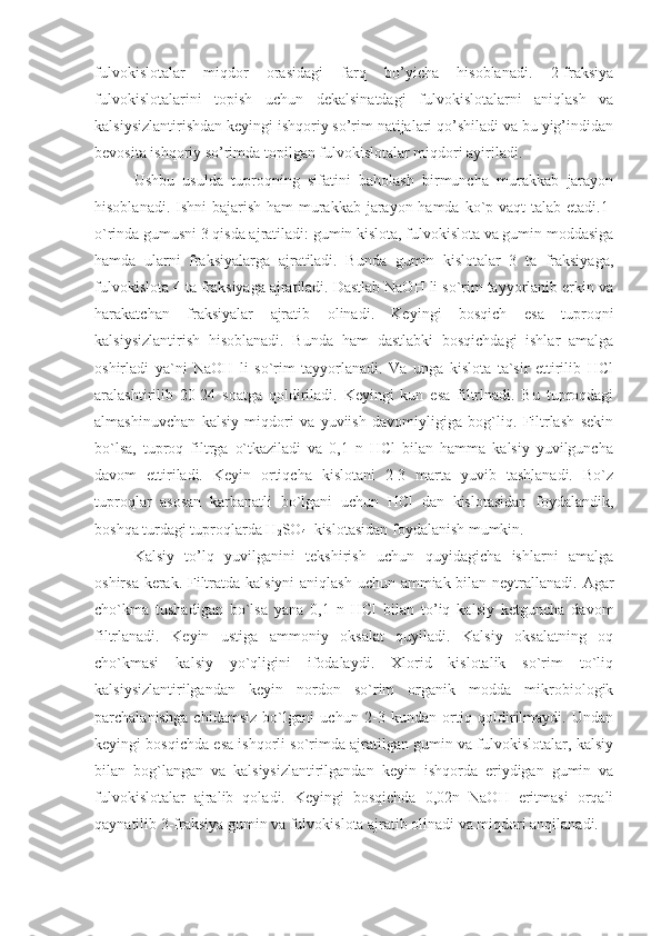 fulvokislotalar   miqdor   orasidagi   farq   bo’yicha   hisoblanadi.   2-fraksiya
fulvokislotalarini   topish   uchun   dekalsinatdagi   fulvokislotalarni   aniqlash   va
kalsiysizlantirishdan keyingi ishqoriy so’rim natijalari qo’shiladi va bu yig’indidan
bevosita ishqoriy so’rimda topilgan fulvokislotalar miqdori ayiriladi.
Ushbu   usulda   tuproqning   sifatini   baholash   birmuncha   murakkab   jarayon
hisoblanadi. Ishni bajarish ham  murakkab jarayon hamda ko`p vaqt  talab etadi.1-
o`rinda gumusni 3 qisda ajratiladi: gumin kislota, fulvokislota va gumin moddasiga
hamda   ularni   fraksiyalarga   ajratiladi.   Bunda   gumin   kislotalar   3   ta   fraksiyaga,
fulvokislota 4 ta fraksiyaga ajratiladi. Dastlab NaOH li so`rim tayyorlanib erkin va
harakatchan   fraksiyalar   ajratib   olinadi.   Keyingi   bosqich   esa   tuproqni
kalsiysizlantirish   hisoblanadi.   Bunda   ham   dastlabki   bosqichdagi   ishlar   amalga
oshirladi   ya`ni   NaOH   li   so`rim   tayyorlanadi.   Va   unga   kislota   ta`sir   ettirilib   HCl
aralashtirilib   20-24   soatga   qoldiriladi.   Keyingi   kun   esa   filtrlnadi.   Bu   tuproqdagi
almashinuvchan   kalsiy   miqdori   va   yuviish   davomiyligiga   bog`liq.   Filtrlash   sekin
bo`lsa,   tuproq   filtrga   o`tkaziladi   va   0,1   n   HCl   bilan   hamma   kalsiy   yuvilguncha
davom   ettiriladi.   Keyin   ortiqcha   kislotani   2-3   marta   yuvib   tashlanadi.   Bo`z
tuproqlar   asosan   karbanatli   bo`lgani   uchun   HCl   dan   kislotasidan   foydalandik,
boshqa turdagi tuproqlarda H
2 SO
4   kislotasidan foydalanish mumkin.
Kalsiy   to’lq   yuvilganini   tekshirish   uchun   quyidagicha   ishlarni   amalga
oshirsa kerak. Filtratda kalsiyni  aniqlash uchun ammiak bilan neytrallanadi. Agar
cho`kma   tushadigan   bo`lsa   yana   0,1   n   HCl   bilan   to’iq   kalsiy   ketguncha   davom
filtrlanadi.   Keyin   ustiga   ammoniy   oksalat   quyiladi.   Kalsiy   oksalatning   oq
cho`kmasi   kalsiy   yo`qligini   ifodalaydi.   Xlorid   kislotalik   so`rim   to`liq
kalsiysizlantirilgandan   keyin   nordon   so`rim   organik   modda   mikrobiologik
parchalanishga   chidamsiz   bo`lgani   uchun   2-3   kundan   ortiq   qoldirilmaydi.   Undan
keyingi bosqichda esa ishqorli so`rimda ajratilgan gumin va fulvokislotalar, kalsiy
bilan   bog`langan   va   kalsiysizlantirilgandan   keyin   ishqorda   eriydigan   gumin   va
fulvokislotalar   ajralib   qoladi.   Keyingi   bosqichda   0,02n   NaOH   eritmasi   orqali
qaynatilib 3-fraksiya gumin va fulvokislota ajratib olinadi va miqdori anqilanadi. 