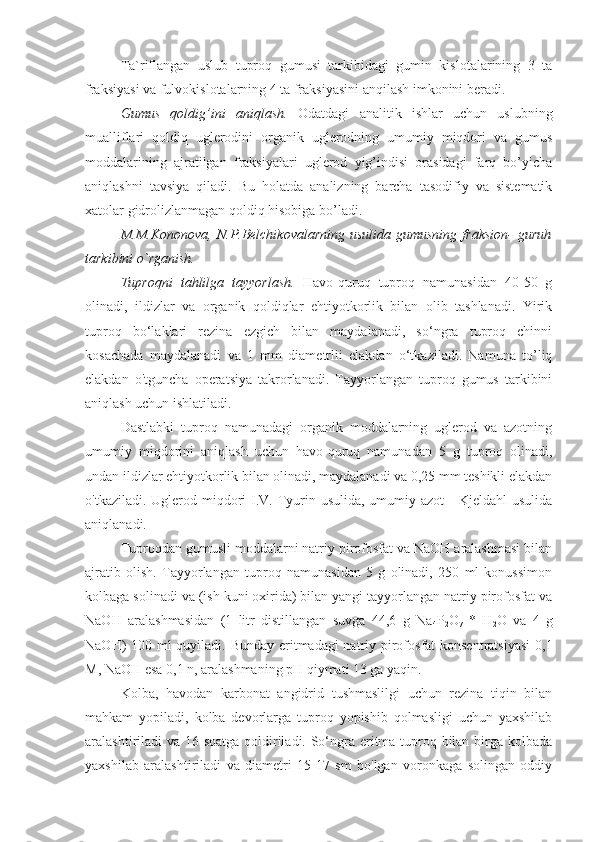 Ta`riflangan   uslub   tuproq   gumusi   tarkibidagi   gumin   kislotalarining   3   ta
fraksiyasi va fulvokislotalarning 4 ta fraksiyasini anqilash imkonini beradi.
Gumus   qoldig’ini   aniqlash .   Odatdagi   analitik   ishlar   uchun   uslubning
mualliflari   qoldiq   uglerodini   organik   uglerodning   umumiy   miqdori   va   gumus
moddalarining   ajratilgan   fraksiyalari   uglerod   yig’indisi   orasidagi   farq   bo’yicha
aniqlashni   tavsiya   qiladi.   Bu   holatda   analizning   barcha   tasodifiy   va   sistematik
xatola r  gidrolizlanmagan qoldiq hisobiga bo’ladi. 
M.M.Kononova,  N.P.Belchikovalarning  usulida gumusning  fraksion-  guruh
tarkibini o`rganish. 
Tuproqni   tahlilga   tayyorlash.   Havo-quruq   tuproq   namunasidan   40-50   g
olinadi,   ildizlar   va   organik   qoldiqlar   ehtiyotkorlik   bilan   olib   tashlanadi.   Yirik
tuproq   bo‘laklari   rezina   ezgich   bilan   maydalanadi,   so‘ngra   tuproq   chinni
kosachada   maydalanadi   va   1   mm   diametrlii   elakdan   o‘tkaziladi.   Namuna   to’liq
elakdan   o'tguncha   operatsiya   takrorlanadi.   Tayyorlangan   tuproq   gumus   tarkibini
aniqlash uchun ishlatiladi.
Dastlabki   tuproq   namunadagi   organik   moddalarning   uglerod   va   azotning
umumiy   miqdorini   aniqlash   uchun   havo-quruq   namunadan   5   g   tuproq   olinadi,
undan ildizlar ehtiyotkorlik bilan olinadi, maydalanadi va 0,25 mm teshikli elakdan
o'tkaziladi. Uglerod miqdori  I.V. Tyurin usulida, umumiy azot  -  Kjeldahl  usulida
aniqlanadi.
Tuproqdan gumusli moddalarni natriy pirofosfat va NaOH aralashmasi bilan
ajratib   olish.   Tayyorlangan   tuproq   namunasidan   5   g   olinadi,   250   ml   konussimon
kolbaga solinadi va (ish kuni oxirida) bilan yangi tayyorlangan natriy pirofosfat va
NaOH   aralashmasidan   (1   litr   distillangan   suvga   44,6   g   Na
4 P
2 O
7   *   H
2 O   va   4   g
NaOH) 100 ml quyiladi. Bunday eritmadagi natriy pirofosfat konsentratsiyasi  0,1
M, NaOH esa 0,1 n, aralashmaning pH qiymati 13 ga yaqin.
Kolba,   havodan   karbonat   angidrid   tushmaslilgi   uchun   rezina   tiqin   bilan
mahkam   yopiladi,   kolba   devorlarga   tuproq   yopishib   qolmasligi   uchun   yaxshilab
aralashtiriladi va 16 soatga qoldiriladi. So‘ngra eritma tuproq bilan birga kolbada
yaxshilab   aralashtiriladi   va   diametri   15-17   sm   bo'lgan   voronkaga   solingan   oddiy 