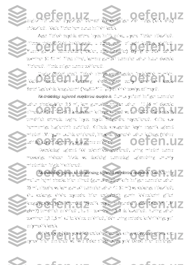 qog'oz   filtr   ustidan   qiygizilgan   diametri   7-9   sm   bo'lgan   zich   filtrga   (ko'k   lenta)
o‘tkaziladi. Ikkala filtrlar ham quruq bo'lishi kerak.
Agar   filtrlash   paytida   eritma   loyqa   bo'lib   qolsa,   u   yana   filtrdan   o'tkaziladi.
Filtrtrat   tiniq   bo’lishi   boshlaganda,   u   quruq   qabul   qiluvchi   kolbaga   yig'iladi.
Yuqori   gumusli   tuproqlarda   (masalan,   qora   tuproqlar)   keyingi   aniqlash   uchun
taxminan   50-60   ml   filtrat   olinai,   kamroq   gumusli   tuproqlar   uchun   butun   ekstrakt
filtrlanadi. Filtrda qolgan tuproq tashlanadi.
Qog'oz   filtrlari   orqali   filtrlash   o'rniga   sentrifugadan   foydalanish   mumkin.
Ikkala   holatda   ham   filtratning   shaffofligini   qat'iy   ta'minlash   kerak.
Sentrifugalashda koagulatorni (Na
2 SO
4 *10H
2 O) qo'shish tavsiya etilmaydi. 
Ekstraktdagi  uglerod  miqdorini  aniqlash.   Gumus yo’qori  bo’lgan tuproqlar
uchun   pipetka   bilan   2-5   ml,   kam   gumusli   tuproqlar   uchun   -   10-15   ml   ekstrakt
olinadi. Eritma 100 ml li konussimon kolbaga solinadi va 1 n H
2 SO
4  bilan sekinlik
tomchilab   eritmada   ozgina   loyqa   paydo   bo'lguncha   neytrallanadi.   Kolba   suv
hammomiga   bug'lantirib   quritiladi.   Kolbada   sovugandan   keyin   organik   uglerod
miqdori I.V.Tyurin usulida aniqlanadi, bir xilda qaynatish uchun kolbaga (pichoq
uchida) kuydirilgan pemza yoki tuproq qo'shiladi.
Ekstraktdagi   uglerod   ikki   takrorlikda   aniqlanadi,   uning   miqdori   tuproq
massasiga   nisbatan   foizda   va   dastlabgi   tuproqdagi   uglerodning   umumiy
miqdoridan foizda hisoblanadi.
Ekstraktdagi gumin kislotalarning uglerod miqdorini aniqlash.  Ekstraktning
ma'lum hajmi pipetka bilan olinadi (gumus miqdori ko’p bo’lgan tuproqlar uchun
25 ml, o'rtacha va kam gumusli tuproqlar uchun 40-50 ml) va stakanga o'tkaziladi;
shu   stakanga   shisha   tayoqcha   bilan   aralashtirib   gumin   kislotalarini   gillari
koagulyatsiya,   ya’ni   eritmada   loyqalik   paydo   bo'lguncha   H
2 SO
4   (zichligi   1,84
g/sm3)   tomchilab   qo'shiladi   ,  bu   pH  taxminan   1,5-2  da   kuzatiladi.  Buning   uchun
taxminan 0,2-0,5 ml sulfat kislota qo'shiladi, lekin uning ortiqcha ko’shilishiga yo'l
qo'ymaslik kerak. 
Shisha tayoq bilan yaxshilab aralashtirilgandan so'ng, stakandagi eritma soat
oynasi   bilan   qoplanadi   va   issiq   elektr   plitka   ustiga   yoki   asbest   bilan   qoplangan 