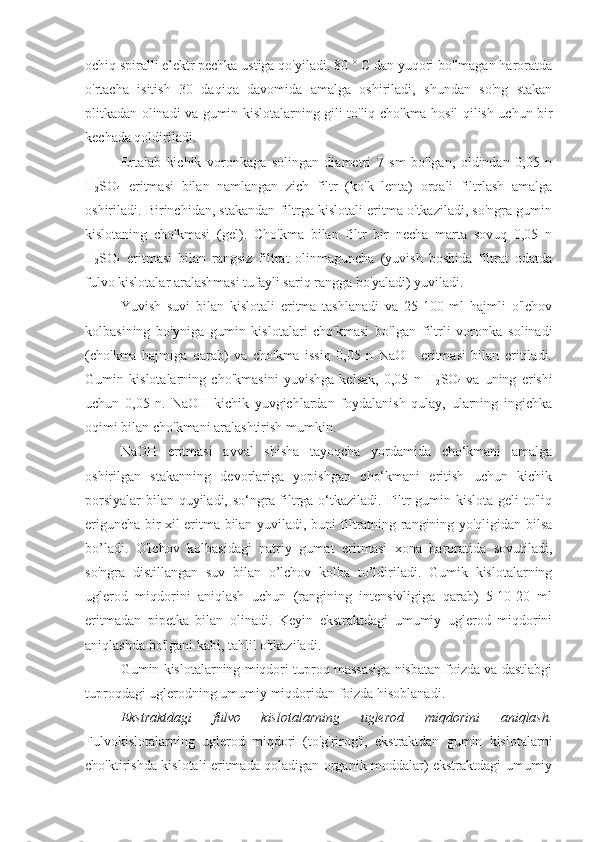 ochiq spiralli elektr pechka ustiga qo'yiladi. 80 ° C dan yuqori bo'lmagan haroratda
o'rtacha   isitish   30   daqiqa   davomida   amalga   oshiriladi,   shundan   so'ng   stakan
plitkadan olinadi va gumin kislotalarning gili to'liq cho'kma hosil qilish uchun bir
kechada qoldiriladi.
Ertalab   kichik   voronkaga   solingan   diametri   7   sm   bo'lgan,   oldindan   0,05   n
H
2 SO
4   eritmasi   bilan   namlangan   zich   filtr   (ko'k   lenta)   orqali   filtrlash   amalga
oshiriladi. Birinchidan, stakandan filtrga kislotali eritma o'tkaziladi, so'ngra gumin
kislotaning   cho'kmasi   (gel).   Cho'kma   bilan   filtr   bir   necha   marta   sovuq   0,05   n
H
2 SO
4   eritmasi   bilan   rangsiz   filtrat   olinmaguncha   (yuvish   boshida   filtrat   odatda
fulvo kislotalar aralashmasi tufayli sariq rangga bo'yaladi) yuviladi.
Yuvish   suvi   bilan   kislotali   eritma   tashlanadi   va   25-100   ml   hajmli   o'lchov
kolbasining   bo'yniga   gumin   kislotalari   cho'kmasi   bo'lgan   filtrli   voronka   solinadi
(cho'kma   hajmiga   qarab)   va   cho'kma   issiq   0,05   n   NaOH   eritmasi   bilan   eritiladi.
Gumin   kislotalarning   cho'kmasini   yuvishga   kelsak,   0,05   n   H
2 SO
4   va   uning   erishi
uchun   0,05   n.   NaOH   kichik   yuvgichlardan   foydalanish   qulay,   ularning   ingichka
oqimi bilan cho'kmani aralashtirish mumkin.
NaOH   eritmasi   avval   shisha   tayoqcha   yordamida   cho‘kmani   amalga
oshirilgan   stakanning   devorlariga   yopishgan   cho‘kmani   eritish   uchun   kichik
porsiyalar  bilan quyiladi, so‘ngra filtrga o‘tkaziladi. Filtr  gumin kislota geli to'liq
eriguncha bir xil eritma bilan yuviladi, buni filtratning rangining yo'qligidan bilsa
bo’ladi.   O'lchov   kolbasidagi   natriy   gumat   eritmasi   xona   haroratida   sovutiladi,
so'ngra   distillangan   suv   bilan   o’lchov   kolba   to’ldiriladi.   Gumik   kislotalarning
uglerod   miqdorini   aniqlash   uchun   (rangining   intensivligiga   qarab)   5-10-20   ml
eritmadan   pipetka   bilan   olinadi.   Keyin   ekstraktdagi   umumiy   uglerod   miqdorini
aniqlashda bo'lgani kabi, tahlil o'tkaziladi.
Gumin kislotalarning miqdori tuproq massasiga nisbatan foizda va dastlabgi
tuproqdagi uglerodning umumiy miqdoridan foizda hisoblanadi.
Ekstraktdagi   fulvo   kislotalarning   uglerod   miqdorini   aniqlash.
Fulvokislotalarning   uglerod   miqdori   (to'g'rirog'i,   ekstraktdan   gumin   kislotalarni
cho'ktirishda kislotali eritmada qoladigan organik moddalar) ekstraktdagi umumiy 