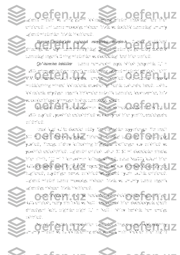 uglerod   miqdori   va   uning   gumin   kislotalarning   miqdori   o'rtasidagi   farq   bilan
aniqlanadi. Uni tuproq massasiga nisbatan foizda va dastlabki tuproqdagi umumiy
uglerod miqdoridan foizida hisoblanadi.
Tuproq   qoldiq’ida   uglerod   miqdorini   aniqlash.   Gumus   moddalarni
chiqarilgandan   keyin   tuproq   qoldig'idagi   uglerod   miqdori   (C   gumatlar)   dastlabki
tuproqdagi organik C ning miqdoridan va ekstraktdagi farqi bilan topiladi.
Qo'shimcha   tahlillar   -   tuproq   namunasini   qayta   ishlash   jarayonida   0,1   n
H
2 SO
4  eritmaga o'tadigan organik moddalarning uglerod miqdorini aniqlash. Tahlil
V.V.Ponomareva   usuli   bo'yicha   amalga   oshiriladi.   Bu   tuproq   organik
moddalarining   mineral   kislotalarda   eruvchanligi   haqida   tushuncha   beradi.   Ushbu
kislotalarda   eriydigan   organik   birikmalar   podzolik   tuproqlar,   krasnozemlar,   bo’z
va asoslar bilan to'yinmagan boshqa tuproqlarga xosdir.
5   g   tuproq   250   ml   li   konussimon   kolbaga   solinadi,   ustidan   200   ml   0,1   n
H
2 SO
4  quyiladi , yaxshilab aralashtiriladi va soat oynasi bilan yopilib, ertalabgacha
qoldiriladi.
Ertasi   kuni   sulfat   ekstrakti   oddiy   filtr   qog‘ozidan   tayyorlangan   filtr   orqali
500   ml   hajmli   o‘lchov   kolbasiga   filtrlanadi.   Filtrdagi   tuproq   0,1   n   H
2 SO
4   bilan
yuviladi,   filtratga   o'lchov   kolbasining   bilgigacha   distillangan   suv   qo'shiladi   va
yaxshilab   aralashtiriladi.   Uglerodni   aniqlash   uchun   20-50   ml   ekstraktdan   pipetka
bilan   olinib,   100   ml   li   konussimon   kolbaga   solinadi,   quruq   Na
2 CO
3   kukuni   bilan
R
2 O
3   cho`kmasi   hosil   bo`lguncha   neytrallanadi   va   suv   hammomida   quriguncha
bug`lanadi,   quydirilgan   pemza   qo`shiladi   va   uglerod   Tyurin   usulida   aniqlanadi.
Uglerod   miqdori   tuproq   massasiga   nisbatan   foizda   va   umumiy   tuproq   organik
uglerodiga nisbatan foizda hisoblanadi.
Gumin   kislotalarini   erkin   va   harakatlanuvchi   shakllar   bilan   bog'liq   bo'lgan
R
2 O
3   aniqlash, natriy pirofosfat  va NaOH aralashmasi  bilan ekstraktsiyada ajratib
chiqadigani   kabi,   to'g'ridan-to'g'ri   0,1   n   NaOH   ishlov   berishda   ham   amalga
oshiriladi.
Na
4 P
2 0
7   +   NaOH   eritmasi   bilan   tuproqdan   olingan   gumun   kislotalarning
umumiy   miqdori   va   bu   kislotalarning   erkin   va   R
2 O
3   mobil   shakllari   bilan   bog'liq 