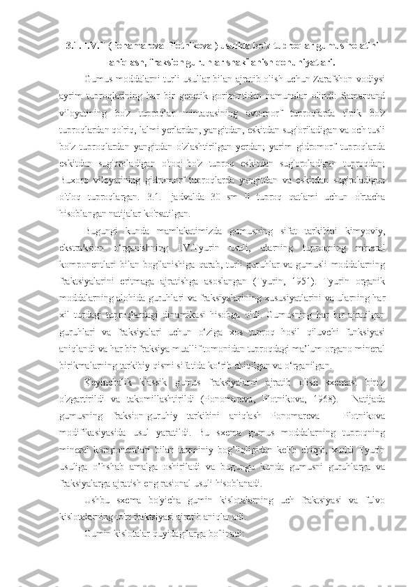 3.1.  I.V.T   ( Ponamareva-Plotnikova  )   usulida bo`z tuproqlar gumus holatini
aniqlash, fraksion guruhlar shakllanish qonuniyatlari.
Gumus moddalarni turli  usullar  bilan ajratib olish uchun Zarafshon vodiysi
ayrim   tuproqlarining   har   bir   genetik   gorizontidan   namunalar   olindi:   Samarqand
viloyatining   bo'z   tuproqlar   mintaqasining   avtomorf   tuproqlarda   tipik   bo'z
tuproqlardan qo'riq, lalmi yerlardan, yangitdan, eskitdan sug'oriladigan va och tusli
bo'z   tuproqlardan   yangitdan   o'zlashtirilgan   yerdan;   yarim   gidromorf   tuproqlarda
eskitdan   sug'oroladigan   o'toqi-bo'z   tuproq   eskitdan   sug'oroladigan   tuproqdan;
Buxoro   viloyatining   gidromorf   tuproqlarda   yangitdan   va   eskitdan   sug'roladigan
o'tloq   tuproqlargan.   3.1.-   jadvalda   30   sm   li   tuproq   qatlami   uchun   o'rtacha
hisoblangan natijalar ko'rsatilgan.
Bugungi   kunda   mamlakatimizda   gumusning   sifat   tarkibini   kimyoviy,
ekstraksion   o‘rganishning   I.V.Tyurin   usuli,   ularning   tuproqning   mineral
komponentlari   bilan   bog'lanishiga   qarab,   turli   guruhlar   va   gumusli   moddalarning
fraktsiyalarini   eritmaga   ajratishga   asoslangan   (Tyurin,   1951).   Tyurin   organik
moddalarning alohida guruhlari va fraksiyalarining xususiyatlarini va ularning har
xil   turdagi   tuproqlardagi   dinamikasi   hisobga   oldi.   Gumusning   har   bir   ajratilgan
guruhlari   va   fraksiyalari   uchun   o‘ziga   xos   tuproq   hosil   qiluvchi   funksiyasi
aniqlandi va har bir fraksiya muallif tomonidan tuproqdagi ma’lum organo-mineral
birikmalarning tarkibiy qismi sifatida ko‘rib chiqilgan va o‘rganilgan.
Keyinchalik   klassik   gumus   fraksiyalarni   ajratib   olish   sxemasi   biroz
o'zgartirildi   va   takomillashtirildi   (Ponomareva,   Plotnikova,   1968).     Natijada
gumusning   fraksion-guruhiy   tarkibini   aniqlash   Ponomareva   –   Plotnikova
modifikasiyasida   usul   yaratildi.   Bu   sxema   gumus   moddalarning   tuproqning
mineral   komponentlari   bilan   taxminiy   bog’liqligidan   kelib   chiqib,   xuddi   Tyurin
usuliga   o’hshab   amalga   oshiriladi   va   bugungu   kunda   gumusni   guruhlarga   va
fraksiyalarga ajratish eng rasional usuli hisoblanadi. 
Ushbu   sxema   bo'yicha   gumin   kislotalarning   uch   fraktsiyasi   va   fulvo
kislotalarning to'rt fraktsiyasi ajratib aniqlanadi.
Gumin kislotalar quyidagilarga bo'linadi: 