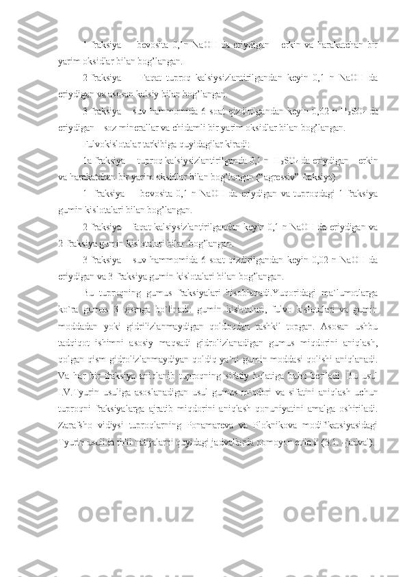 1-fraksiya     –   bevosita   0,1n   NaOH   da   eriydigan   –   erkin   va   harakatchan   bir
yarim oksidlar bilan bog’langan.
2-fraksiya     –   Faqat   tuproq   kalsiysizlantirilgandan   keyin   0,1   n   NaOH   da
eriydigan va asosan kalsiy bilan bog’langan. 
3-fraksiya   –   suv   hammomida   6   soat   qizdirilgandan   keyin   0,02   n   H
2 SO
4   da
eriydigan – soz minerallar va chidamli bir yarim oksidlar bilan bog’langan. 
Fulvokislotalar tarkibiga quyidagilar kiradi:
1a-fraksiya  – tuproq kalsiysizlantirilganda 0,1 n  H
2 SO
4  da eriydigan – erkin
va harakatchan bir yarim oksidlar bilan bog’langan (“agressiv” fraksiya).
1-   fraksiya     –   bevosita   0,1   n   NaOH   da   eriydigan   va   tuproqdagi   1-fraksiya
gumin kislotalari bilan bog’langan.
2-fraksiya – faqat kalsiysizlantirilgandan keyin 0,1 n NaOH da eriydigan va
2-fraksiya gumin kislotalari bilan bog’langan. 
3-fraksiya   –   suv   hammomida   6   soat   qizdirilgandan   keyin   0,02   n   NaOH   da
eriydigan va 3-fraksiya gumin kislotalari bilan bog’langan. 
Bu   tuproqning   gumus   fraksiyalari   hisoblanadi.Yuqoridagi   ma`lumotlarga
ko`ra   gumus   3   qismga   bo`linadi:   gumin   kislotalari,   fulvo   kislotalari   va   gumin
moddadan   yoki   gidrilizlanmaydigan   qoldoqdan   tashkil   topgan.   Asosan   ushbu
tadqiqot   ishimni   asosiy   maqsadi   gidrolizlanadigan   gumus   miqdorini   aniqlash,
qolgan qism  gidrolizlanmaydiyan qoldiq ya`ni  gumin moddasi  qolishi  aniqlanadi.
Va   har   bir   fraksiya   aniqlanib   tuproqning   sifatiy   holatiga   baho   beriladi.   Bu   usul
I.V.Tyurin   usuliga   asoslanadigan   usul   gumus   miqdori   va   sifatini   aniqlash   uchun
tuproqni   fraksiyalarga   ajratib   miqdorini   aniqlash   qonuniyatini   amalga   oshiriladi.
Zarafsho   vidiysi   tuproqlarning   Ponamareva   va   Ploknikova   modifikatsiyasidagi
Tyurin usulida thlil natijalarni quyidagi jadvallarda nomoyon etiladi (3.1. –jadval).
   