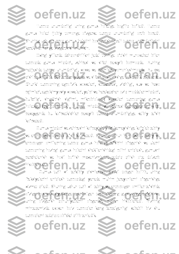 Tuproq   unumdorligi   uning   gumus   holatiga   bog‘liq   bo‘ladi.   Tuproq
gumus   holati   ijobiy   tomonga   o‘zgarsa   tuproq   unumdorligi   ortib   boradi.
Shuning uchun tuproq gumus holatini  boshqarish orqali tuproq unumdorligini
kerakli tomonga o‘zgartirish mumkin. 
Oxirgi   yillarda   dehqonchilikni   jadal   tizimga   o‘tishi   munosabati   bilan
tuproqda   gumus   miqdori,   zahirasi   va   sifati   pasayib   bormoqda.   Buning
natijasida   tuproq   unumdorligi,   xossa   va   rejimlari   yomonlashmoqda.   Bu   esa
qishloq xo‘jalik ekinlaridan yuqori va sifatli hosil olishga to‘sqinlik qilmoqda.
Chunki   tuproqning   agrofizik   xossalari,   strukturasi,   zichligi,   suv   va   havo
rejimlari, agrokimyoviy xossalari, yalpi va harakatchan oziq moddalar miqdori,
buferligi,   singdirish   sig‘imi,   mikrobiologik   xossalari   tuproqning   gumus
holatiga   bog‘liq   bo‘ladi.   Gumus   miqdori   va   zahirasi   kamayganda,   sifati
pasayganda   bu   ko‘rsatkichlar   pasayib   tuproq   unumdorligiga   salbiy   ta’sir
ko‘rsatadi. 
Gumus miqdori va zahirasini ko‘payishi yoki kamayishiga ko‘plab tabiiy
va   antropogen   omillar   ta’sir   ko‘rsatadi.   Shuning   uchun   ham   ushbu   tabiiy   va
anropogen   omillarning   tuproq   gumus   holatiga   ta’sirini   o‘rganish   va   ularni
tuproqning   hozirgi   gumus   holatini   shakllanishidagi   rolini   aniqlash,   gumusni
parchalanish   va   hosil   bo‘lish   mexanizmlarini   tadqiq   qilish   o`ta   dolzarb
hisoblanadi.
  Gumus   turli   xil   tarkibiy   qismlardan   tashkil   topgan   bo`lib,   uning
fraksiyalarini   aniqlash   tuproqdagi   yanada   muhim   jarayonlarni   o’rganishga
xizmat   qiladi.   Shuning   uchun   turli   xil   tabiiy   va   antropogen   omillar   ta’sirida
o’ziga   hos   xususiyatlariga   ega   bolgan   tuproqlarning   gumusning   tarkibi   va
uning   o’zgarish   qonuniyatlarni   o’rganish   muhim   hisoblanadi.   Bizning
mintaqamizda   asosan   bo`z   tuproqlar   keng   tarqalganligi   sababli   biz   shu
tuproqlarni tadqiqot ob’ekti qilib tanladik.  