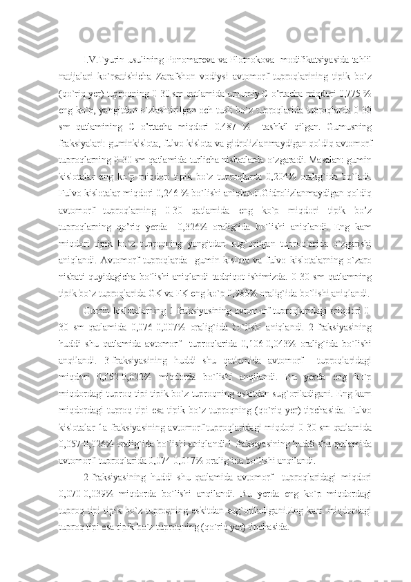 I.V.Tyurin usulining Ponomareva va Plotnokova   modifikatsiyasida tahlil
natijalari   ko`rsatishicha   Zarafshon   vodiysi   avtomorf   tuproqlarining   tipik   bo`z
(qo`riq yer) tuproqning 0-30 sm qatlamida umumiy C o’rtacha miqdori 0,775 %
eng ko`p, yangitdan o`zlashtirilgan och tusli bo`z tuproqlarida tuproqlarda 0-30
sm   qatlamining   C   o’rtacha   miqdori   0.487   %     tashkil   qilgan.   Gumusning
fraksiyalari: guminkislota, fulvo kislota va gidrolizlanmaydigan qoldiq avtomorf
tuproqlarning 0-30 sm qatlamida turlicha nisbatlarda o`zgaradi. Masalan: gumin
kislotalar   eng   ko`p   miqdori   tipik   bo`z   tuproqlarda   0,204%   oralig`ida   bo`ladi.
Fulvo kislotalar miqdori 0,246 % bo`lishi aniqlandi.Gidrolizlanmaydigan qoldiq
avtomorf   tuproqlarning   0-30   qatlamida   eng   ko`p   miqdori   tipik   bo’z
tuproqlarning   qo’riq   yerda     0,326%   oralig`ida   bo`lishi   aniqlandi.   Eng   kam
miqdori   tipik   bo`z   tuproqning   yangitdan   sug`orilgan   tuproqlarida   o`zgarishi
aniqlandi.   Avtomorf   tuproqlarda     gumin   kislota   va   fulvo   kislotalarning   o`zaro
nisbati   quyidagicha   bo`lishi   aniqlandi   tadqiqot   ishimizda.   0-30   sm   qatlamning
tipik bo`z tuproqlarida GK va FK eng ko`p 0,980% oralig`ida bo`lishi aniqlandi.
Gumin kislotalarning 1-fraksiyasining avtomorf tuproqlaridagi miqdori 0-
30   sm   qatlamida   0,076-0,007%   oralig`ida   bo`lishi   aniqlandi.   2-fraksiyasining
huddi   shu   qatlamida   avtomorf     tuproqlarida   0,106-0,043%   oralig`ida   bo`lishi
anqilandi.   3-fraksiyasining   huddi   shu   qatlamida   avtomorf     tuproqlaridagi
miqdori   0,052-0,022%   miqdorda   bo`lishi   anqilandi.   Bu   yerda   eng   ko`p
miqdordagi tuproq tipi tipik bo`z tuproqning eskitdan sug`oriladigani. Eng kam
miqdordagi   tuproq  tipi  esa  tipik  bo`z  tuproqning  (qo`riq  yer)   tipchasida.  Fulvo
kislotalar 1a-fraksiyasining avtomorf tuproqlaridagi miqdori 0-30 sm qatlamida
0,057-0,026% oralig`ida bo`lishi aniqlandi.1-fraksiyasining huddi shu qatlamida
avtomorf  tuproqlarida 0,074-0,017% oralig`ida bo`lishi anqilandi.
2-fraksiyasining   huddi   shu   qatlamida   avtomorf     tuproqlaridagi   miqdori
0,070-0,039%   miqdorda   bo`lishi   anqilandi.   Bu   yerda   eng   ko`p   miqdordagi
tuproq  tipi  tipik  bo`z   tuproqning  eskitdan   sug`oriladigani.Eng  kam   miqdordagi
tuproq tipi esa tipik bo`z tuproqning (qo`riq yer) tipchasida. 