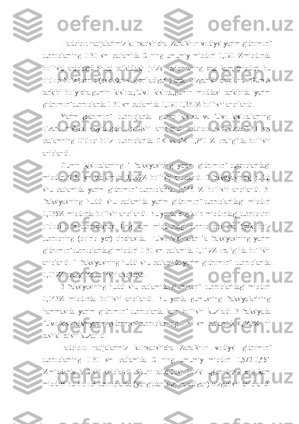   Tadqiqot natijalarimiz ko`rsatishicha  Zarafshon vodiysi yarim gidromorf
tuproqlarning   0-30   sm   qatlamida   C   ning   umumiy   miqdori   0,090   %miqdorda
bo`lishi   aniqlandi.Shuni   ta`kidlash   joizki   uglerodning   eng   kam   miqdori   bu
o`tloqi-bo`z tuproq (eskitdan sug`oriladigan )larda  o`zgarishi aniqlandi. Gumus
tarkibi   bo`yicha:gumin   kislota,fulvo   kislota,gumin   moddasi   tarkibida   yarim
gidromorf tuproqlarda 0-30 sm qatlamida 0,090-0,230% bo`lishi anqilandi.
Yarim   gidromorf     tuproqlarda     gumin   kislota   va   fulvo   kislotalarning
o`zaro   nisbati   quyidagicha   bo`lishi   aniqlandi   tadqiqot   ishimizda.0-30   sm
qatlamning   O`tloqi-bo`z     tuproqlarida   GK   va   FK   0,740   %   oralig`ida   bo`lishi
aniqlandi.
Gumin   kislotalarning   1-fraksiyasining   yarim   gidromorf   tuproqlaridagi
miqdori   0-30   sm   qatlamida   0,009%   bo`lishi   aniqlandi.   2-fraksiyasining   huddi
shu   qatlamida   yarim   gidromorf   tuproqlarida   0,046   %   bo`lishi   anqilandi.   3-
fraksiyasining   huddi   shu   qatlamida   yarim   gidromorf   tuproqlaridagi   miqdori
0,035% miqdorda bo`lishi anqilandi. Bu yerda eng ko`p miqdordagi tuproq tipi
o`tloqi-bo`z   tuproqlardir.   Eng   kam   miqdordagi   tuproq   tipi   esa   tipik   bo`z
tuproqning   (qo`riq   yer)   tipchasida.   Fulvo   kislotalar   1a-fraksiyasining   yarim
gidromorf tuproqlaridagi miqdori 0-30 sm qatlamida 0,019% oralig`ida bo`lishi
aniqlandi.   1-fraksiyasining   huddi   shu   qatlamida   yarim   gidromorf     tuproqlarida
0,019% oralig`ida bo`lishi anqilandi.
2-fraksiyasining   huddi   shu   qatlamida   gidromorf     tuproqlaridagi   miqdori
0,043%   miqdorda   bo`lishi   anqilandi.   Bu   yerda   gumusning   fraksiyalarining
hammasida   yarim   gidromorf   tuproqlarda   kam   bo`lishi   kuziladi.   3-fraksiyada
fulvo   kislotalar   yarim   gidromorf   tuproqlarning   0-30   sm   qatlamida   0,043%     ni
tashkil etishi kuzatildi.
Tadqiqot   natijalarimiz   ko`rsatishicha   Zarafshon   vodiysi   gidromorf
tuproqlarning   0-30   sm   qatlamida   C   ning   umumiy   miqdori   0,572-0,651
%miqdorda   bo`lishi   aniqlandi.   Shuni   ta`kidlash   joizki   uglerodning   eng   kam
miqdori   bu   o`tloqi   tuproqlarda   (yangitdan   sug`oriladigan)   o`zgarishi   aniqlandi. 