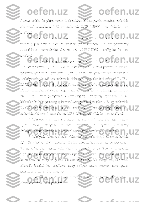 Gumus   tarkibi   bo`yicha:gumin   kislota,fulvo   kislota,gumin   moddasi   tarkibida
gidromorf   tuproqlarda   0-30   sm   qatlamida   0,128-0,298%     oralig`ida   bo`lishi
anqilandi.
Gidromorf     tuproqlarda     gumin   kislota   va   fulvo   kislotalarning   o`zaro
nisbati   quyidagicha   bo`lishi   aniqlandi   tadqiqot   ishimizda.   0-30   sm   qatlamning
O`tloqi-bo`z     tuproqlarida   GK   va   FK   0,128-0,298%     oralig`ida   bo`lishi
aniqlandi.
Gumin   kislotalarning   1-fraksiyasining   gidromorf   tuproqlaridagi   miqdori
0-30 sm qatlamida 0,013-0,017%  bo`lishi aniqlandi. 2-fraksiyasining huddi shu
qatlamida gidromorf tuproqlarida 0,066-0,083 %  oralig`ida bo`lishi anqilandi. 3
-fraksiyasining   huddi   shu   qatlamida   gidromorf   tuproqlaridagi   miqdori   0,0,050-
0,063% oralig`ida bo`lishi aniqilandi. Bu yerda eng ko`p miqdordagi tuproq tipi
o`tloqi-   tuproqlardir(eskitdan   sug`oriladigan).   Eng   kam   miqdordagi   tuproq   tipi
esa   o`loqi   tuproq   (yangitdan   sug`oriladigan)   tuproqning   tipchasida.   Fulvo
kislotalar 1a-fraksiyasining gidromorf tuproqlaridagi miqdori 0-30 sm qatlamida
0,039-0,048   %   oralig`ida   bo`lishi   aniqlandi.   1-fraksiyasining   huddi   shu
qatlamida gidromorf  tuproqlarida 0,033-0,051% oralig`ida bo`lishi anqilandi.
2-fraksiyasining   huddi   shu   qatlamida   gidromorf     tuproqlaridagi   miqdori
0,064-0,067%   oralig`ida   bo`lishi   anqilandi.   Bu   yerda   gumusning
fraksiyalarining hammasida gidromorf tuproqlarda kam bo`lishi kuziladi.
3-fraksiyada   fulvo   kislotalar   gidromorf   tuproqlarning   0-30   sm   qatlamida
0,011%   ni   tashkil   etishi   kuzatildi.   Ushbu   jadvalda   tajribalar   natijasi   aks   etgan.
Bunga   ko`ra   ular   orasida   xatoliklar   miqdori   ko`p   emas.   Keyingi   bosqichda
tuproqning gumusining tarkibi va fraksiyalarini aniqlash uchun boshqa usul ham
ko`rsatiladi   va   natijalar   jadvla   asosida   aniqlanadi.   Va   oxirgi   natijalar   tahlil
qilanadi.   Maqbul   har   taraflama   qulay   bo`lgan   usulni   maxsus   qonuniyatlar
asosida aniqlab isbotlab beramiz.
3   takrorlikda   utkazilgan   tahllil   natijalari   shuni   ko'rsatdiki,   Pnomareva-
Plotnikova modifikatsiyasidagi  