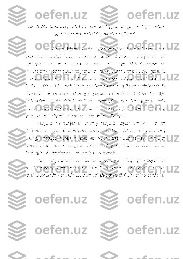 3.2.  M.M. Kononova, N.P. Belchikovalarning usulida gumusning fraksion
guruhlar shakllanishini o`rganish natijalari.
        Ushbu   tadqiqot   usulida     gumusning   sifatini   tahlil   natijalariga
asoslangan   holatda   tavsif   berishimiz   kerak.   Gumusni   fraksiyalarini   biz
I.V.Tyurin   usulida   aniqladik   va   shu   bilan   birga   M.M.Kononova   va
N.P.Belchikovlarning usuli bo`yicha ham fraksiyalarini anqiladik. 3.1 –jadvalda
1-usul   bo`yicha   natijalar   tahlil   qilindi.   Umumiy   usul   bo`yicha   tavsif   beradigan
bo`lsak   ushbu  usulda  natijalar   aniq  va  kam  vaqt  sarflaydi  ammo  bir   kamchilik
tuproqdagi   kalsiy   bilan   bo’glangan   gumusli   kislotalarning   GK   va   FK     2,3-
fraksiyalari   xaqida   alohida   ma’lumot   bermaydi.   Lekin   kam   gumusli   bo’z
tuproqlarda   ushbu   fraksiyalarning   juda   kam   mikdordagi   ko’rsatkichlar   asosida
gumus holati bo’yicha aniq xulosalar chikarib bo’lmaydi.
Natijalar   hisoblanganda   umumiy   natijalar   deyarli   bir   xil.   Har   bir
farksiyani   anqilash   uchun   vaqt   va   reaktivlar   sarf   kam   bo`ldi.   Ushbu   an’anaviy
usuliga   nisbatan   M.M.Kononova   va   N.P.Belchikovalarning   usul   natijalari
deyarli bir xil. Ikki usulning ham o`zining mohiyati bor lekin bu usulni tanlash
bizning bo`z tuproqlarimiz uchun qulay hisoblanadi.
Tahlil   natijalariga   e`tibor   berilganda   korrelyasion   bog`lig`lik   deyarli   bir
xil. Bu bilan aytishimiz mumkin natijalar bir xil uncha katta farq yo`q. Bu usul
amalda tezlashtirilgan usul vaqt unumdorligiga erishildi shu bilan birga ortiqcha  