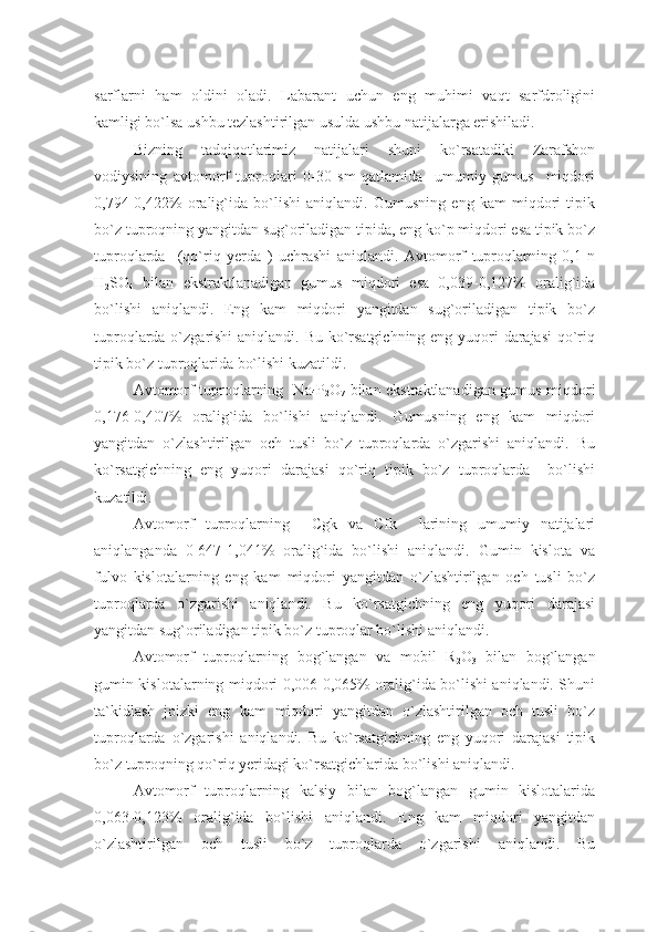 sarflarni   ham   oldini   oladi.   Labarant   uchun   eng   muhimi   vaqt   sarfdroligini
kamligi bo`lsa ushbu tezlashtirilgan usulda ushbu natijalarga erishiladi.
Bizning   tadqiqotlarimiz   natijalari   shuni   ko`rsatadiki   Zarafshon
vodiysining   avtomorf   tuproqlari   0-30   sm   qatlamida     umumiy   gumus     miqdori
0,794-0,422%   oralig`ida   bo`lishi   aniqlandi.   Gumusning   eng   kam   miqdori   tipik
bo`z tuproqning yangitdan sug`oriladigan tipida, eng ko`p miqdori esa tipik bo`z
tuproqlarda     (qo`riq   yerda   )   uchrashi   aniqlandi.   Avtomorf   tuproqlarning   0,1   n
H
2 SO
4   bilan   ekstraktlanadigan   gumus   miqdori   esa   0,039-0,127%   oralig`ida
bo`lishi   aniqlandi.   Eng   kam   miqdori   yangitdan   sug`oriladigan   tipik   bo`z
tuproqlarda o`zgarishi aniqlandi. Bu ko`rsatgichning eng yuqori darajasi  qo`riq
tipik bo`z tuproqlarida bo`lishi kuzatildi.
Avtomorf tuproqlarning   Na
4 P
2 O
7   bilan ekstraktlanadigan gumus miqdori
0,176-0,407%   oralig`ida   bo`lishi   aniqlandi.   Gumusning   eng   kam   miqdori
yangitdan   o`zlashtirilgan   och   tusli   bo`z   tuproqlarda   o`zgarishi   aniqlandi.   Bu
ko`rsatgichning   eng   yuqori   darajasi   qo`riq   tipik   bo`z   tuproqlarda     bo`lishi
kuzatildi.
Avtomorf   tuproqlarning     Cgk   va   Cfk     larining   umumiy   natijalari
aniqlanganda   0-647-1,041%   oralig`ida   bo`lishi   aniqlandi.   Gumin   kislota   va
fulvo   kislotalarning   eng   kam   miqdori   yangitdan   o`zlashtirilgan   och   tusli   bo`z
tuproqlarda   o`zgarishi   aniqlandi.   Bu   ko`rsatgichning   eng   yuqori   darajasi
yangitdan sug`oriladigan tipik bo`z tuproqlar bo`lishi aniqlandi.
Avtomorf   tuproqlarning   bog`langan   va   mobil   R
2 O
3   bilan   bog`langan
gumin kislotalarning miqdori 0,006-0,065% oralig`ida bo`lishi aniqlandi. Shuni
ta`kidlash   joizki   eng   kam   miqdori   yangitdan   o`zlashtirilgan   och   tusli   bo`z
tuproqlarda   o`zgarishi   aniqlandi.   Bu   ko`rsatgichning   eng   yuqori   darajasi   tipik
bo`z tuproqning qo`riq yeridagi ko`rsatgichlarida bo`lishi aniqlandi.
Avtomorf   tuproqlarning   kalsiy   bilan   bog`langan   gumin   kislotalarida
0,063-0,123%   oralig`ida   bo`lishi   aniqlandi.   Eng   kam   miqdori   yangitdan
o`zlashtirilgan   och   tusli   bo`z   tuproqlarda   o`zgarishi   aniqlandi.   Bu 