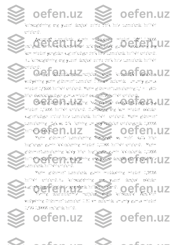 ko`rsatgichning   eng   yuqori   darajasi   qo`riq   tipik   bo`z   tuproqlarda   bo`lishi
aniqlandi.
Avtomorf   tuproqlarda   gumin   moddasining   miqdori   0,241-0,387%
oralig`ida   bo`lishi   aniqlandi.   Shuni   ta`kidlash   joizki   gumin   moddasining   eng
kam miqdori yangitdan sug`oriladigan tipik bo`z tuproqlarda bo`lishi aniqlandi.
Bu   ko`rsatgichning   eng   yuqori   darajasi   qo`riq   tipik   bo`z   tuproqlarda   bo`lishi
aniqlandi.
Bizning   tadqiqotlarimiz   natijalari   shuni   ko`rsatadiki   Zarafshon
vodiysining   yarim   gidromorf   tuproqlari   0-30   sm   qatlamida     umumiy   gumus
miqdori 0,459% bo`lishi aniqlandi. Yarim gidromorf tuproqlarning 0,1 n H
2 SO
4
bilan ekstraktlanadigan gumus miqdori esa 0,030% bo`lishi aniqlandi.
Yarim   gidromorf   tuproqlarning     Na
4 P
2 O
7   bilan   ekstraktlanadigan   gumus
miqdori   0,197%   bo`lishi   aniqlandi.   Gumusning   eng   kam   miqdori   eskitdan
sug`oriladigan   o`tloqi-bo`z   tuproqlarda   bo`lishi     aniqlandi.   Yarim   gidromorf
tuproqlarning     Cgk   va   Cfk     larining   umumiy   natijalari   aniqlanganda   0,733%
bo`lishi aniqlandi.
Yarim   gidromorf   tuproqlarning   bog`langan   va   mobil   R
2 O
3   bilan
bog`langan   gumin   kislotalarning   miqdori   0,008%   bo`lishi   aniqlandi.     Yarim
gidromorftuproqlarning   kalsiy   bilan   bog`langan   gumin   kislotalarida   0,075%
bo`lishi   aniqlandi.   Bu   ko`rsatgichning   eng   yuqori   darajasi   qo`riq   tipik   bo`z
tuproqlarda bo`lishi aniqlandi.
Yarim   gidromorf   tuproqlarda   gumin   moddasining   miqdori   0,262%
bo`lishi   aniqlandi.Bu   ko`rsatgichning   eng   yuqori   darajasi   eskitdan
sug`oriladigan o`loqi-bo`z tuproqlarda bo`lishi aniqlandi.
Bizning   tadqiqotlarimiz   natijalari   shuni   ko`rsatadiki   Zarafshon
vodiysining   Gidromorf   tuproqlari   0-30   sm   qatlamida   umumiy   gumus   miqdori
0,479-0,588% oralig`ida bo`ldi. 