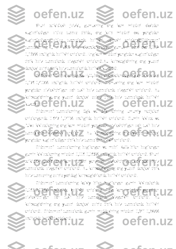 Shuni   ta`kidlash   joizki,   gumusning   eng   kam   miqdori   eksitdan
sug`oriladigan   o`tloq   tuproq   tipida,   eng   ko`p   miqdori   esa   yangitdan
sug`oriladigan   o`tloq   tuproqlarda   bo`lishi   uchrashi   aniqlandi.Gidromorf
tuproqlarning   0,1   n   H
2 SO
4   bilan   ekstraktlanadigan   gumus   miqdori   esa   0,039-
0,127% oralig`ida bo`lishi aniqlandi. Eng kam miqdori yangitdan sug`oriladigan
tipik   bo`z   tuproqlarda   o`zgarishi   aniqlandi.Bu   ko`rsatgichning   eng   yuqori
darajasi qo`riq tipik bo`z tuproqlarida bo`lishi kuzatildi.
Gidromorf  tuproqlarning Na
4 P
2 O
7  bilan ekstraktlanadigan gumus miqdori
0,176-0,407%   oralig`ida   bo`lishi   aniqlandi.   Gumusning   eng   kam   miqdori
yangitdan   o`zlashtirilgan   och   tusli   bo`z   tuproqlarda   o`zgarishi   aniqlandi.   Bu
ko`rsatgichning   eng   yuqori   darajasi   qo`riq   tipik   bo`z   tuproqlarda   bo`lishi
kuzatildi.
Gidromorf   tuproqlarning   Cgk   va   Cfk   larining   umumiy   natijalari
aniqlanganda   0-647-1,041%   oralig`ida   bo`lishi   aniqlandi.   Gumin   kislota   va
fulvo   kislotalarning   eng   kam   miqdori   yangitdan   o`zlashtirilgan   och   tusli   bo`z
tuproqlarda   o`zgarishi   aniqlandi.   Bu   ko`rsatgichning   eng   yuqori   darajasi
yangitdan sug`oriladigan tipik bo`z tuproqlar bo`lishi aniqlandi.
Gidromorf     tuproqlarning   bog`langan   va   mobil   R
2 O
3   bilan   bog`langan
gumin kislotalarning miqdori 0,006-0,065% oralig`ida bo`lishi aniqlandi. Shuni
ta`kidlash   joizki   eng   kam   miqdori   yangitdan   o`zlashtirilgan   och   tusli   bo`z
tuproqlarda   o`zgarishi   aniqlandi.   Bu   ko`rsatgichning   eng   yuqori   darajasi   tipik
bo`z tuproqning qo`riq yeridagi ko`rsatgichlarida bo`lishi aniqlandi.
Gidromorf   tuproqlarning   kalsiy   bilan   bog`langan   gumin   kislotalarida
0,063-0,123%   oralig`ida   bo`lishi   aniqlandi.   Eng   kam   miqdori   yangitdan
o`zlashtirilgan   och   tusli   bo`z   tuproqlarda   o`zgarishi   aniqlandi.   Bu
ko`rsatgichning   eng   yuqori   darajasi   qo`riq   tipik   bo`z   tuproqlarda   bo`lishi
aniqlandi.   Gidromorf   tuproqlarda   gumin   moddasining   miqdori   0,241-0,387%
oralig`ida bo`lishi aniqlandi.  