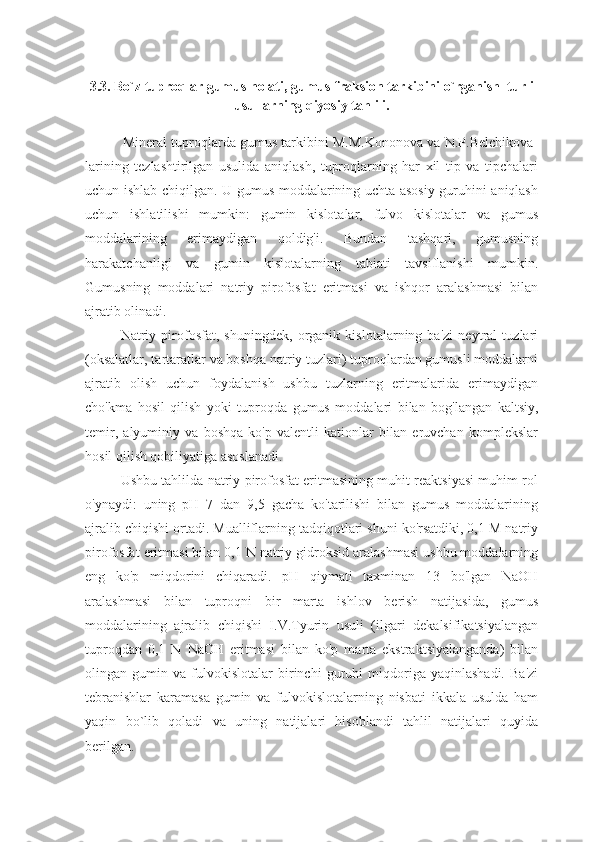 3.3. Bo`z tuproqlar gumus holati, gumus fraksion tarkibini o`rganish  turli
usullarning qiyosiy tahlili.
          Mineral tuproqlarda gumus tarkibini M.M.Kononova va N.P.Belchikova-
larining   tezlashtirilgan   usulida   aniqlash,   tuproqlarning   har   xil   tip   va   tipchalari
uchun ishlab chiqilgan. U gumus moddalarining uchta asosiy guruhini aniqlash
uchun   ishlatilishi   mumkin:   gumin   kislotalar,   fulvo   kislotalar   va   gumus
moddalarining   erimaydigan   qoldig'i.   Bundan   tashqari,   gumusning
harakatchanligi   va   gumin   kislotalarning   tabiati   tavsiflanishi   mumkin.
Gumusning   moddalari   natriy   pirofosfat   eritmasi   va   ishqor   aralashmasi   bilan
ajratib olinadi.
Natriy   pirofosfat,   shuningdek,   organik   kislotalarning   ba'zi   neytral   tuzlari
(oksalatlar, tartaratlar va boshqa natriy tuzlari) tuproqlardan gumusli moddalarni
ajratib   olish   uchun   foydalanish   ushbu   tuzlarning   eritmalarida   erimaydigan
cho'kma   hosil   qilish   yoki   tuproqda   gumus   moddalari   bilan   bog'langan   kaltsiy,
temir,   alyuminiy   va   boshqa   ko'p   valentli   kationlar   bilan   eruvchan   komplekslar
hosil qilish qobiliyatiga asoslanadi.
Ushbu tahlilda natriy pirofosfat eritmasining muhit reaktsiyasi muhim rol
o'ynaydi:   uning   pH   7   dan   9,5   gacha   ko'tarilishi   bilan   gumus   moddalarining
ajralib chiqishi ortadi. Mualliflarning tadqiqotlari shuni ko'rsatdiki, 0,1 M natriy
pirofosfat eritmasi bilan 0,1 N natriy gidroksid aralashmasi ushbu moddalarning
eng   ko'p   miqdorini   chiqaradi.   pH   qiymati   taxminan   13   bo'lgan   NaOH
aralashmasi   bilan   tuproqni   bir   marta   ishlov   berish   natijasida,   gumus
moddalarining   ajralib   chiqishi   I.V.Tyurin   usuli   (ilgari   dekalsifikatsiyalangan
tuproqdan   0,1   N   NaOH   eritmasi   bilan   ko'p   marta   ekstraktsiyalanganda)   bilan
olingan   gumin   va   fulvokislotalar   birinchi   guruhi   miqdoriga   yaqinlashadi.   Ba'zi
tebranishlar   karamasa   gumin   va   fulvokislotalarning   nisbati   ikkala   usulda   ham
yaqin   bo`lib   qoladi   va   uning   natijalari   hisoblandi   tahlil   natijalari   quyida
berilgan. 