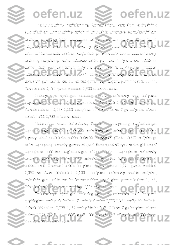   Tadqiqotlarimiz   natijalarining   ko`rsatishicha   Zarafshon   vodiysining
sug`oriladigan   tuproqlarining   tarkibini   aniqlashda   an`anaviy   va   tezlashtirilgan
usullarning   qiyosiy   tahlil   natijalarini   ushbu   jadvalda   nomoyon   qilindi.Tahlil
natijalariga   ko`ra   tuproqning   umumiy   gumus   miqdori   Samarqand   viloyati
avtomorf   tuproqlarda   eskitdan   sug`oriladigan   tipik   bo`z   tuproqlarda   an`anaviy
usulning   natijalariga   ko`ra   0,609,tezlashtirilgan   usul   bo`yicha   esa   0,625   ni
tashkil   etadi.   Gumusni   tarkibi   bo`yicha   :gumin   kislota   0,143,gumin   moddasi
0,280   va   fulvo   kislotalari   0,186   bo`yicha   an`anaviy   usulda   natijalar,
tezlashtirilgan   usulda   esa   bu   ko`rsatgichlar   quyidagicha   gumin   kislota   0,133,
fulvo kislota 0,170 gumin moddasi 0,322 ni tashkil etadi.
Fraksiyalarga   ajratilgan   holatdagi   miqdori   an`anaviy   usul   bo`yicha
quyidagicha oralig`ida bo`ladi. Gumin kislotalar 0,015-0,076 oralig`ida bo`ladi.
Fulvokislotalar     0,038-0,062   oralig`ida   bo`ladi.   Gfk   va   Ggk   bo`yicha   o`zaro
nisbat 0,766-0,782 ni tashkil etadi.
Tadqiqotlar   shuni   ko`rsatdiki,   Zarafshon   vodiysining   sug`oriladigan
tuproqlarining   tarkibini   aniqlashda   an`anaviy   va   tezlashtirilgan   usullarning
qiyosiy   tahlil   natijalarini   ushbu   jadvalda   nomoyon   qilindi.   Tahlil   natijalariga
ko`ra tuproqning umumiy gumus miqdori  Samarqand viloyati yarim gidromorf
tuproqlarda   eskitdan   sug`oriladigan   o`tloqi-   bo`z     tuproqlarda   an`anaviy
usulning   natijalariga   ko`ra   0,442   tezlashtirilgan   usul   bo`yicha   esa   0,459   ni
tashkil   etadi.   Gumusni   tarkibi   bo`yicha:   gumin   kislota   0,090   gumin   moddasi
0,230   va   fulvo   kislotalari   0,122     bo`yicha   an`anaviy   usulda   natijalar,
tezlashtirilgan   usulda   esa   bu   ko`rsatgichlar   quyidagicha   gumin   kislota   0,083,
fulvo kislota 0,262  gumin moddasi 0,114 ni tashkil etadi.
Fraksiyalarga   ajratilgan   holatdagi   miqdori   an`anaviy   usul   bo`yicha
quyidagicha oralig`ida bo`ladi. Gumin kislotalar 0,009-0,740 oralig`ida bo`ladi.
Fulvok   kislotalar     0,038-0,062   oralig`ida   bo`ladi.   Gfk   va   Ggk   bo`yicha   o`zaro
nisbat   0,018-0,043     ni   tashkil   etadi.   Ikki   usulni   tahli   qilganda   xatoliklarlarga
alohida e`tibor berish lozim.  