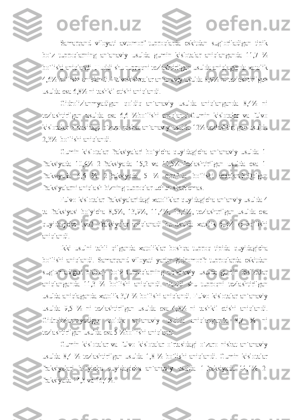 Samarqand   viloyati   avtomorf   tuproqlarda   eskitdan   sug`oriladigan   tipik
bo`z   tuproqlarning   an`anaviy   usulda   gumin   kislotalar   aniqlanganda   11,7   %
bo`lishi aniqlandi. Huddi shu tuproqni tezlashtirilgan usulda aniqlaganda xatolik
4,6% bo`lishi aniqlandi. Fulvokislotalar an`anaviy usulda 8,9% ni tezlashtirilgan
usulda esa 6,8% ni tashkil etishi aniqlandi.
Gidrolizlanmyadigan   qoldiq   an`anaviy   usulda   aniqlanganda   8,4%   ni
tezlashtirilgan   usulda   esa   6,6   %bo`lishi   aniqlandi.Gumin   kislotalar   va   fulvo
kislotalar o`rtasidagi  o`zaro nisbat  an`anaviy usulda 12% tezlashtirilgan usulda
2,3%  bo`lishi aniqlandi.
Gumin   kislotalar   fraksiyalari   bo`yicha   quyidagicha   an`anaviy   usulda   1-
fraksiyada   10,4%   2-fraksiyada   15,2   va   11,5%.Tezlashtirilgan   usulda   esa   1-
fraksiyada   4,6   %   2-fraksiyada   5   %   atrofida   bo`lishi   aniqlandi.Qolgan
fraksiyalarni aniqlash bizning tuproqlar uchun shart emas.
Fulvo kislotalar fraksiyalaridagi xatoliklar quyidagicha an`anviy usulda 4
ta   fraksiyasi   bo`yicha   8,5%,   13,9%,   11,4%,   13,4%,   tezlashtrilgan   usulda   esa
quyidagicha   1va2-   fraksiyalar   aniqlanadi   bu   usulda   xatolik   4,3%   ni   bo`lishi
aniqlandi.
Ikki   usulni   tahli   qilganda   xatoliklar   boshqa   tuproq   tipida   quyidagicha
bo`lishi   aniqlandi.   Samarqand   viloyati   yarim   gidromorfr   tuproqlarda   eskitdan
sug`oriladigan   o`tloqi-   bo`z   tuproqlarning   an`anaviy   usulda   gumin   kislotalar
aniqlanganda   11,3   %   bo`lishi   aniqlandi.   Huddi   shu   tuproqni   tezlashtirilgan
usulda aniqlaganda xatolik 3,7 % bo`lishi  aniqlandi. Fulvo kislotalar an`anaviy
usulda   9,5   %   ni   tezlashtirilgan   usulda   esa   4,3%   ni   tashkil   etishi   aniqlandi.
Gidrolizlanmyadigan   qoldiq   an`anaviy   usulda   aniqlanganda   8,7   %   ni
tezlashtirilgan usulda esa 5 %bo`lishi aniqlandi.
Gumin   kislotalar   va   fulvo   kislotalar   o`rtasidagi   o`zaro   nisbat   an`anaviy
usulda   8,4   %   tezlashtirilgan   usulda   1,8   %   bo`lishi   aniqlandi.   Gumin   kislotalar
fraksiyalari   bo`yicha   quyidagicha   an`anaviy   usulda   1-fraksiyada   11,1%   2-
fraksiyada 14,3 va 16,4%. 