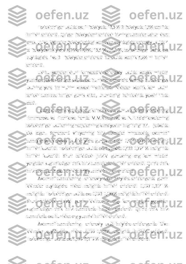 Tezlashtirilgan usulda esa 1-fraksiyada 12,5 % 2-fraksiyada 1,3% atrofida
bo`lishi   aniqlandi.   Qolgan   fraksiyalarni   aniqlash   bizning   tuproqlar   uchun   shart
emas. Fulvo kislotalar fraksiyalaridagi xatoliklar quyidagicha an`anviy usulda 4
ta fraksiyasi  bo`yicha 8,2 %, 11,1%, 15,6 %, 14,1 %, tezlashtrilgan usulda esa
quyidagicha   1va   2-   fraksiyalar   aniqlanadi   bu   usulda   xatolik   6,9%   ni   bo`lishi
aniqlandi.
Ushbu   natijalar   shuni   ko`rsatadiki   an`anaviy   usulda   xatolik   miqdori
yuqoriroq, tezlashtirilgan usulda esa bu nisbat birmuncha kamroq. Bu tanlangan
usulning   yana   bir   muhim   xossasi   hisoblanadi.   Nisbatan   xatolik   kam   usulni
tanlash   tuproqqa   bo`lgan   gumis   sifati,   unumdorligi   baholashida   yaxshi   ifoda
etadi.
Tadqiqotlarimiz natijalarining ko`rsatishicha gumus tarkibini aniqlashning
Ponomareva   va   Plotnikova   hamda   M.M.Kononova   va   N.P.Belchikovalarning
tezlashtirilgan usullarining natijalarining korrelyasion bog`liqligi 3.4. - jadvalda
aks   etgan.   Samarqand   viloyatining   bo`z   tuproqlar   mintaqasida   avtomorf
tuproqlarida   an`anaviy   usul   bo`yicha   gumus   miqdori   0,406-0,775   %   oralig`id
bo`lishi kuzatildi. Tezlashtirilgan usulda esa bu nisbat 0,422-0,794 % oraligi`ida
bo`lishi   kuzatildi.   Shuni   ta`kidlash   joizlki   gumusning   eng   kam   miqdori
yangitdan   sug`oriladigan   tipik   bo`z   tuproqlarda   bo`lishi   aniqlandi.   Qo`riq   tipik
bo`z tuproqlarda esa bu nisbat eng yuqorisi bo`lishi anqilandi.
Avtomorf   tuproqlarning     an`anaviy   usuli   bo`yicha   aniqlanganda   gumin
kislotalar   quyidagicha   nisbat   oralig`ida   bo`lishi   aniqlandi.   0,097-0,204   %
oralig`ida. Tezlashtirilgan usulda esa 0,092-0,188% oralig`ida bo`lishi aniqlandi.
Shuni   ta`kidlash   joizki   gumin   kislotaning   eng   kam   miqdori   yangitdan
sug`oriladigan   tipik   bo`z   tuproqlarda   bo`lishi   aniqlandi.   Qo`riq   tipik   bo`z
tuproqlarda esa bu nisbat eng yuqorisi bo`lishi anqilandi.
Avtomorf   tuproqlarning     an`anaviy   usuli   bo`yicha   aniqlanganda   fulvo
kislotalar   quyidagicha   nisbat   0,099-0,246%   oralig`ida   bo`lishi   aniqlandi.
Tezlashtirilgan usulda esa 0,089-0,219 % oralig`ida bo`lishi aniqlandi. 