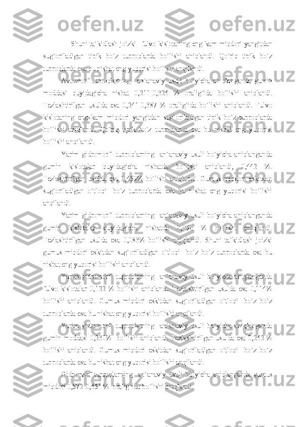        Shuni ta`kidlash joizki   fulvo kislotaning eng kam miqdori  yangitdan
sug`oriladigan   tipik   bo`z   tuproqlarda   bo`lishi   aniqlandi.   Qo`riq   tipik   bo`z
tuproqlarda esa bu nisbat eng yuqorisi bo`lishi anqilandi.
Avtomorf   tuproqlarning     an`anaviy   usuli   bo`yicha   aniqlanganda   gumin
moddasi   quyidagicha   nisbat   0,211-0,326   %   oralig`ida   bo`lishi   aniqlandi.
Tezlashtirilgan   usulda   esa   0,241-0,387   %   oralig`ida   bo`lishi   aniqlandi.   Fulvo
kislotaning   eng   kam   miqdori   yangitdan   sug`oriladigan   tipik   bo`z   tuproqlarda
bo`lishi   aniqlandi.   Qo`riq   tipik   bo`z   tuproqlarda   esa   bu   nisbat   eng   yuqorisi
bo`lishi anqilandi.
Yarim   gidromorf     tuproqlarning     an`anaviy   usuli   bo`yicha   aniqlanganda
gumin   kislotalar   quyidagicha   nisbatda   bo`lishi   aniqlandi,   0,442   %.
Tezlashtirilgan   usulda   esa   0,459%   bo`lishi   aniqlandi.   Gumus   miqdori   eskitdan
sug`oriladigan   o`tloqi-   bo`z   tuproqlarda   esa   bu   nisbat   eng   yuqorisi   bo`lishi
anqilandi.
Yarim   gidromorf     tuproqlarning     an`anaviy   usuli   bo`yicha   aniqlanganda
gumin   kislotalar   quyidagicha   nisbatda   0,090   %   bo`lishi   aniqlandi.
Tezlashtirilgan   usulda   esa   0,083%   bo`lishi   aniqlandi.   Shuni   ta`kidlash   joizki
gumus   miqdori   eskitdan   sug`oriladigan   o`tloqi-   bo`z   bo`z   tuproqlarda   esa   bu
nisbat eng yuqorisi bo`lishi anqilandi.
Yarim   gidromorf     tuproqlarning     an`anaviy   usuli   bo`yicha   aniqlanganda
fulvo   kislotalar   0,122   %   bo`lishi   aniqlandi.   Tezlashtirilgan   usulda   esa   0,114%
bo`lishi   aniqlandi.   Gumus   miqdori   eskitdan   sug`oriladigan   o`tloqi-   bo`z   bo`z
tuproqlarda esa bu nisbat eng yuqorisi bo`lishi anqilandi.
Yarim   gidromorf     tuproqlarning     an`anaviy   usuli   bo`yicha   aniqlanganda
gumin moddasi 0,230%   bo`lishi  aniqlandi. Tezlashtirilgan usulda esa 0,262 %
bo`lishi   aniqlandi.   Gumus   miqdori   eskitdan   sug`oriladigan   o`tloqi-   bo`z   bo`z
tuproqlarda esa bu nisbat eng yuqorisi bo`lishi anqilandi.
Gidromorf   tuproqlarning     an`anaviy   usuli   bo`yicha   aniqlanganda   gumus
miqdori 0,572-0,651 %  oralig`ida bo`lishi aniqlandi.  