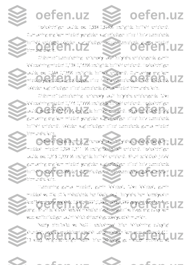 Tezlashtirilgan   usulda   esa   0,558-0,598%   oralig`ida   bo`lishi   aniqlandi.
Gumusning eng kam miqdori yangitdan sug`oriladigan o`loq i bo`z tuproqlarda
bo`lishi   aniqlandi.Eskitdan   sug`oriladigan   o`loqi   tuproqlarda   gumus   miqdori
birmuncha ko`p.
Gidromorf   tuproqlarning     an`anaviy   usuli   bo`yicha   aniqlanganda   gumin
kislotasining miqdori 0,128-0,163% oralig`ida bo`lishi aniqlandi. Tezlashtirilgan
usulda   esa   0,118-0,136%   oralig`ida   bo`lishi   aniqlandi.   Gumusning   eng   kam
miqdori   yangitdan   sug`oriladigan   o`loq   i   bo`z   tuproqlarda   bo`lishi   aniqlandi.
Eskitdan sug`oriladigan o`loqi tuproqlarda gumus miqdori birmuncha ko`p.
Gidromorf   tuproqlarning     an`anaviy   usuli   bo`yicha   aniqlanganda   fulvo
kislotasining miqdori 0,146-0,177% oralig`ida bo`lishi aniqlandi. Tezlashtirilgan
usulda   esa   0,133-0,147   %   oralig`ida   bo`lishi   aniqlandi.   Shuni   ta`kidlash   joizki
gumusning   eng   kam   miqdori   yangitdan   sug`oriladigan   o`loqi   bo`z   tuproqlarda
bo`lishi   aniqlandi.   Eskitdan   sug`oriladigan   o`loqi   tuproqlarda   gumus   miqdori
birmuncha ko`p.
Gidromorf   tuproqlarning     an`anaviy   usuli   bo`yicha   aniqlanganda   gumin
moddasi     miqdori   0,298-0,311    %   oralig`ida   bo`lishi   aniqlandi.  Tezlashtirilgan
usulda   esa   0,315-0,337   %   oralig`ida   bo`lishi   aniqlandi.   Shuni   ta`kidlash   joizki
gumusning   eng   kam   miqdori   yangitdan   sug`oriladigan   o`loqi   bo`z   tuproqlarda
bo`lishi   aniqlandi.   Eskitdan   sug`oriladigan   o`loqi   tuproqlarda   gumus   miqdori
birmuncha ko`p. 
Tuproqning   gumus   moqdori,   gumin   kislotasi,   fulvo   kislotasi,   gumin
moddasi   va   Gkt   :Gfk   nisbatlairda   har   ikkala   usul     bo`yicha   ham   korrelyasion
koeffisienti teng ravishda 0,980; 0,991;0,993;0,935;0,989 ga ya`ni taqriban 1 ga
teng . Shuni ta`kidlash kerakki nisbatlar o`zaro teng bo`lsa bizga eng qulay kam
vaqt sarf bo`ladigan usulni ishlab chiqarishga tavsiya etish mumkin.
Natriy   pirofosfat   va   NaOH   aralashmasi   bilan   ishlashning   qulayligi
shundaki, organik moddalarni  ajratish  uchun nisbatan  kam  vaqt  sarflanadi  (10-
12   soat).   To’g’ridan-to’g’ri   NaOH   bilan   ishlashga   ga   nisbatan   pirofosfat   va 