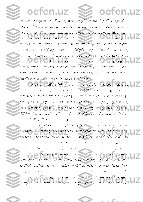 muhim ahamiyatga ega. Shuning uchun ilmiy ishimizda o’rganilayotgan tahlil
usullari   foydalanib   laboratoriyada   ko’p   taqrorlikda   tahlil   o’tkaib,   bu   tahlil
usullarni   qiyoslab,  ulardan  kam  xarajatli,  vaqtni   tejaydigan  va  aniqligi  yuqori
usulini   tanlash   asosiy   maqsadimiz   bo’ldi.   Shuning   uchun   gumus   fraksiyarni
aniqlashda   bir   qancha   usullarni   va   modifikatsiyalarni   ko`rib   chiqilgan.
Tuproqning   tarkibidagi   gumus   fraksiyalarining   nisbatlari   tuproqning
unumdorlik darajasini  ifodalaydi.Tadqiqot natijalari qishloq xo`jaligi sohasida
nafaqat   bo`z   tuproqlarning,   balki   hamma   tipdagi   tuproqlarning   organik
moddalarining   tarkibiy   tuzilishi   va   unumdorligini   aniqlashda,   ushbu
tuproqlardan   foydalanishda,   ekin   turini   tanlashda   va   o`g`it   me’yorlarni
belgilashda va boshqa masalalarida yordam beradi.
Tadqiqot   natijalarining   e’lon   qilinganligi:   Tadqoqot   natijalari
Toshkent   davlat   agrar   universitetinning   “O‘zbekistonda   agrar   sohani
innovatsion   rivojlantirishning   nazariy   va   amaliy   asoslari”   Respublika   ilmiy-
amaliy   konferensiyasi   “O‘zbekistonda   aqlli   qishloq   xo‘jaligini   joriy   etishning
nazariy va amaliy asoslari” mavzusidagi xalqaro ilmiy-amaliy konferensiyasida
2022 yil 6 oktabrda e’lon qilindi.  Ta’lim fanlarida tadqiqotlar va tendensiyalari
jurnali 2023 yil 2- sonida chop etilgan.
                    Dissertatsiya   ishining   tarkibiy   tuzilishi:   -   Ishning   kirish   qismida
mavzuning dolzarbligi, tadqiqot obyekti va predmeti, maqsadi, vazifalari, ilmiy
va   amaliy   ahamiyati   bayon   etilgan.   Birinchi   bob:   -   Adabiyotlar   sharhi   da
Tuproqshunoslik   va   agrokimyo   sohasida,   bo`z   tuproqlar   va   uning   gumusni
aniqlash   bo`yicha   olimlarning   ilmiy   ishlari   talqin   qilinadi.   Hozirgi   kunda
Yevropada va Markaziy Osiyoda gumusning   fraksiyalarini  anqilash bo`yicha
olimlarning   ishlarining   sharhi   qilindi.   S hu   bilan   birga   gumus   fraksiyalarini
anqilash   usullari   va   yangi   turdagi   modifikatsiyalarining   metodikalari   ham
o’rganildi .   Ikkinchi   bob-   Tadqoqot   sharoitlari   va   uslubiyatlari :   da   b o`z
tuproqlar  mintaqasining tuproq-iqlim sharoiti va tadqiqot uslublari ko’rsatilgan.
Natijalar   tahlili   uchinchi   bobida,   bo’z   tuproqlarning   gumus   tarkibi   aniqlash 