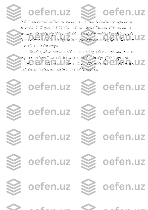NaOH   aralashmasi   qo'llanilganda,   tuproqni   mineral   kislotalarning   suyultirilgan
eritmalari   (HCl   yoki   H
2 SO
4 )   bilan   oldindan   dekalsifikatsiya   qilish   va   tuproqni
erituvchi bilan takroriy ishlov berilishi, tuproqdagi almashinadigan kaltsiy yoki
karbonatlar miqdori ko’p bo’ganda ham, gumus moddalarning ajralib chiqishiga
sezilarli ta'sir ko'rsatmaydi.
Shuning uchun gumus tarkibini aniqlashning tezlashtirilgan usulida uzoq
(ayniqsa, karbonatli tuproqlarda) tuproqni dekaltsifikatsiya qilish jarayoni va 0,1
n   NaOH   bilan   ko'p   marta   ishlov   berilishi   olib   tashlangan.   Bu   usul   vaqtni
ortiqcha sarf bo`ladigan reaktivlarni sarfini kamaytiradi.
  