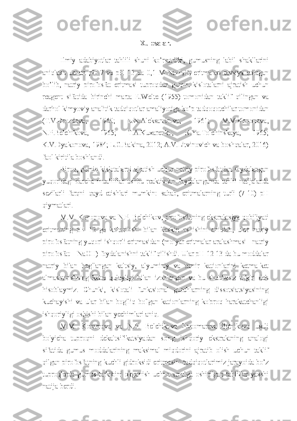 Xulosalar.
Ilmiy   adabiyotlar   tahlili   shuni   ko’rsatdiki,   gumusning   labil   shakllarini
aniqlash   uchun   pH   7   va   pH   10   da   0,1   M   Na
4 P
2 O
7   eritmalari   tavsiya   etilagan
bo’lib,   natriy   pirofosfat   eritmasi   tuproqdan   gumin   kislotalarni   ajratish   uchun
reagent   sifatida   birinchi   marta   E.Welte   (1955)   tomonidan   taklif   qilingan   va
darhol kimyoviy-analitik tadqiqotlar amaliyotiga ko’p tadqoqotchilar tomonidan
( T.V.Drozdova,   1960;   L.N.Aleksandrova,   1961;   M.M.Kononova,
N.P.Belchikova,   1965;   T.A.Kuxarenko,   R.Ya.Tolchinskaya,   1965;
K.V.Dyakonova, 1984; L.G.Bakina, 2012; A.V.Litvinovich va boshqalar, 2016)
faol kiritila boshlandi. 
Biroq, gumin kislotalarni ajratish uchun natriy pirofosfatdan foydalangan
yuqoridagi   barcha   mualliflar   ushbu   reaktivdan   foydalanganda   tahlil   natijalarda
sezilarli   farqni   qayd   etishlari   mumkin:   sabab,   eritmalarning   turli   (7-10)   pH
qiymatlari.
M.M. Kononova va N.P. Belchikov, pirofosfatning ekstraktsiya qobiliyati
eritmaning   pH   12   ga   ko'tarilishi   bilan   keskin   oshishini   aniqlab,   ular   natriy
pirofosfatning yuqori ishqorli eritmasidan (molyar eritmalar aralashmasi - natriy
pirofosfat + NaOH) foydalanishni taklif qilishdi. Ular pH 12-13 da bu moddalar
natriy   bilan   bog'langan   kaltsiy,   alyuminiy   va   temir   kationlarini   ketma-ket
almashtirishning   katta   qulayligi   bilan   izohlangan   va   bu   shubhasiz   to'g'ri   deb
hisoblaymiz.   Chunki,   kislotali   funktsional   guruhlarning   dissotsiatsiyasining
kuchayishi   va   ular   bilan   bog'liq   bo'lgan   kationlarning   ko'proq   harakatchanligi
ishqoriyligi oshishi bilan yechimlari aniq.
M.M.   Kononova   va   N.P.   Belchikova   Ponomareva-Plotnikova   usuli
bo'yicha   tuproqni   dekaltsifikatsiyadan   so'ng   ishqoriy   ekstraktning   analogi
sifatida   gumus   moddalarining   maksimal   miqdorini   ajratib   olish   uchun   taklif
qilgan pirofosfatning kuchli gidroksidi eritmasini tadqiqotlarimiz jarayoida bo’z
tuproqlarda   gumus   tarkibini   o'rganish   uchun   amalga   oshirilgan   tahlillar   yaxshi
natija berdi. 