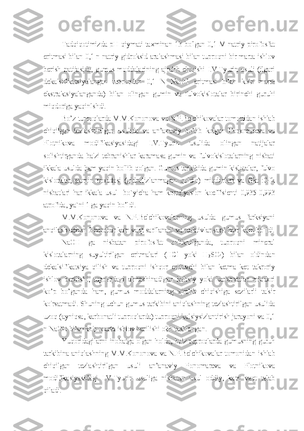 Tadqiqotimizda  pH  qiymati  taxminan  13  bo'lgan   0,1  M  natriy  pirofosfat
eritmasi bilan 0,1 n natriy gidroksid aralashmasi bilan tuproqni bir marta ishlov
berish   natijasida,   gumus   moddalarining   ajralib   chiqishi   I.V.Tyurin   usuli   (ilgari
dekalsifikatsiyalangan   tuproqdan   0,1   N   NaOH   eritmasi   bilan   ko'p   marta
ekstraktsiyalanganda)   bilan   olingan   gumin   va   fulvokislotalar   birinchi   guruhi
miqdoriga yaqinlshdi. 
Bo’z tuproqlarda M.M.Kononova va N.P.Belchikovalar tomonidan   ishlab
chiqilgan   tezlashtirilgan   usulida   va   an’anaviy   bo’lib   kolgan   Ponomareva   va
Plotnikova   modifikasiyasidagi   I.V.Tyurin   usulida   olingan   natijalar
solishtirganda   ba'zi   tebranishlar   karamasa   gumin   va   fulvokislotalarning   nisbati
ikkala usulda ham yaqin bo'lib qolgan.   Gumus tarkibida gumin kislotalar, fulvo
kislotalar,   gumin   moddasi   (gidrolizlanmagan   qoldiq)   miqdorlari   va   Gkt   :Gfk
nisbatlari   har   ikkala   usul     bo`yicha   ham   korrelyasion   koeffisienti   0,935-0,993
atrofida, ya`ni 1 ga yaqin bo’ldi. 
M.M.Kononova   va   N.P.Belchikovalarning   usulda   gumus   farksiyani
anqilash uchun 2 barobar  kam vaqt sarflanadi  va reaktivlar sarfi ham kam bo`ldi.
NaOH   ga   nisbatan   pirofosfat   qo'llanilganda,   tuproqni   mineral
kislotalarning   suyultirilgan   eritmalari   (HCl   yoki   H
2 SO
4 )   bilan   oldindan
dekalsifikatsiya   qilish   va   tuproqni   ishqor   erituvchi   bilan   ketma   ket   takroriy
ishlov   berilishi,   tuproqdagi   almashinadigan   kaltsiy   yoki   karbonatlar   miqdori
ko’p   bo’ganda   ham,   gumus   moddalarning   ajralib   chiqishiga   sezilarli   ta'sir
ko'rsatmadi. Shuning uchun gumus tarkibini aniqlashning tezlashtirilgan usulida
uzoq (ayniqsa, karbonatli tuproqlarda) tuproqni kalsiysizlantirish jarayoni va 0,1
n NaOH bilan ko'p marta ishlov berilishi olib tashlangan.
Y uqoridagilarni inobatga olgan holda, bo'z tuproqlarda gumusning guruh
tarkibina   aniqlashning   M.M.Kononova   va   N.P.Belchikovalar   tomonidan   ishlab
chiqilgan   tezlashtirilgan   usuli   an’anaviy   Ponomareva   va   Plotnikova
modifikasiyasidagi   I.V.Tyurin   usuliga   nisbatan   usul   oddiy,   kam   vaqt   talab
qiladi. 