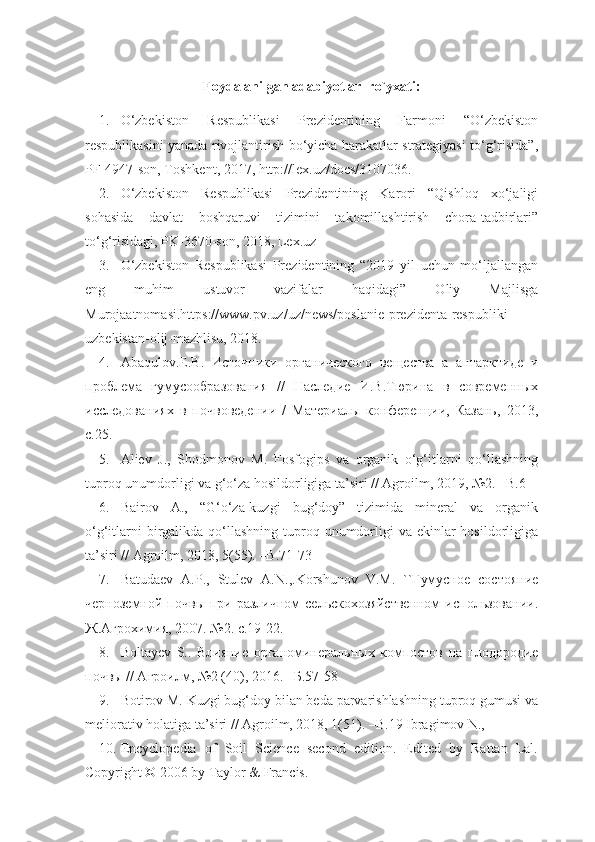 Foydalanilgan adabiyotlar  ro`yxati:
1. O‘zbekiston   Respublikasi   Prezidentining   Farmoni   “O‘zbekiston
respublikasini yanada rivojlantirish bo‘yicha harakatlar strategiyasi to‘g‘risida”,
PF-4947-son, Toshkent, 2017, http://lex.uz/docs/3107036.
2. O‘zbekiston   Respublikasi   Prezidentining   Karori   “Qishloq   xo‘jaligi
sohasida   davlat   boshqaruvi   tizimini   takomillashtirish   chora-tadbirlari”
to‘g‘risidagi, PK-3670-son, 2018, Lex.uz
3. O‘zbekiston   Respublikasi   Prezidentining   “2019   yil   uchun   mo‘ljallangan
eng   muhim   ustuvor   vazifalar   haqidagi”   Oliy   Majlisga
Murojaatnomasi.https://www.pv.uz/uz/news/poslanie-prezidenta-respubliki-
uzbekistan-olij-mazhlisu, 2018.
4. Abaqulov.E.B.   Источники   органического   вещества   а   антарктиде   и
проблема   гумусообразования   //   Наследие   И.В.Тюрина   в   современных
исследованиях   в   почвоведении   /   Материалы   конференции,   Казань,   2013,
с.25.
5. Aliev   J.,   Shodmonov   M.   Fosfogips   va   organik   o‘g‘itlarni   qo‘llashning
tuproq unumdorligi va g‘o‘za hosildorligiga ta’siri // Agroilm, 2019, №2. –B.6
6. Bairov   A.,   “G‘o‘za-kuzgi   bug‘doy”   tizimida   mineral   va   organik
o‘g‘itlarni  birgalikda qo‘llashning  tuproq unumdorligi  va ekinlar  hosildorligiga
ta’siri // Agroilm, 2018, 5(55). –B.71-73
7. Batudaev   А.P.,   Stulev   А.N.,.Korshunov   V.М.   ``Гумусное   состояние
черноземной  почвы  при различном   сельскохозяйственном  использовании.
Ж.Агрохимия, 2007. №2. с.19-22.
8. Boltayev   S..   Влияние   органоминеральных   компостов   на   плодородие
почвы // Агроилм, №2 (40), 2016. –Б.57-58
9. Botirov M. Kuzgi bug‘doy bilan beda parvarishlashning tuproq gumusi va
meliorativ holatiga ta’siri // Agroilm, 2018, 1(51). –B.19 Ibragimov N.,
10. Encyclopedia   of   Soil   Science   second   edition.   Edited   by   Rattan   Lal.
Copyright © 2006 by Taylor & Francis. 