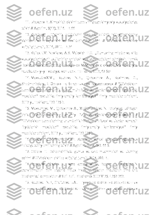 11. Izbasarov B. Almashlab ekishni tuproыning agrokimyoviy xususiyatlariga
ta’siri // Agroilm, 5(43), 2016. –B.66
12. Karabaev   I.   O‘simlik   qoldiqlarini   tuproqda   qoldirib   ishlov   berishning
ekinlar   o‘sib   rivojlanishi   va   hosildorligidagi   o‘rni   //   O‘zbekiston   qishloq
xo‘jaligi jurnali, 2016, №10. –B.34
13. Kallas.E.V.   Novikova   A.S.   Valevich   T.O.   ,,Gumusning   miqdor   va   sifat
xususiyatlarini turli usullar bilan aniqlash va olgan  natijalarni tahrirlash. Tomsk
Davlat   universiteti     (2020)   Тошқўзиев   М.М.   Тупроқ   кимёси.   Магистратура
талабалари учун маъруза матнлари. Тошкент, 2003, 67 бет
14. MaxsudovX.M.,   Raupova   N.B.,   Qoraxonov   A.,   Raximova   G.,
Shodmonbekov   D.   Эрозия   на   богарных   темных   сероземах   //   “O‘zbekiston
tuproqlarining   unumdorlik   holati,   muhofazasi   va   ulardan   samarali   foydalanish
masalalari”   respublika   ilmiy-amaliy   konferensiyasi”   ilmiy   maqolalar   to‘plami,
2013 y., Toshkent, 132-135 b.
15. Maxsumova   M.,   Qoraxonov   A.,   Xodjimurodova   N.   Eroziyaga   uchragan
tipik   bo‘z   tuproqlarning   umumiy   fizik   va   agrokimyoviy   xossalari.   //
“O‘zbekiston tuproqlarining unumdorlik holati, muhofazasi va ulardan samarali
foydalanish   masalalari”   respublika   ilmiy-amaliy   konferensiyasi”   ilmiy
maqolalar to‘plami, 2013 y., Toshkent, 132-135 b.
16. Ortikov   T.,   Normamatov   Sh.   Zarafshon   vohasi   tuproqlarining   gumus
holatiga tabiiy omillarning ta’siri // Agroilm, 2019, №2. 66 б.
17. Ortiqov   T.   Dehqonchilikda   gumus   va   azot   muammolari   va   ularning
echimi // O‘zbekiston qishloq xo‘jaligi jurnali, 2018, №2. B.
18. Pansu   M.,   Thuries   L.,   Larre-Larrouy   M.-C.,   Battner   P.   Predicting   N
transformation   from   organic   inputs   insoil   in   relation   incubation   time   and
biochemical composition // Soil Boil. Biochemes 2003 V 35.P.353-363.
19. Raupova     N.B,   G`afurova   L.A..     Гумусное   состояние   эродированных
типичных   сероземов,   сформированных   на   третичных   красноцветных 