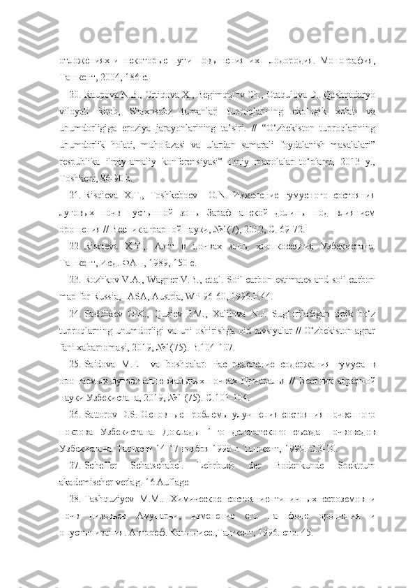 отложениях   и   некоторые   пути   повышения   их   плодородия.   Монография,
Ташкент, 2004, 186 с.
20. Raupova N.B., Ortiqova X., Begimqulov Ch., Otaqulova D.. Qashqadaryo
viloyati   kitob,   Shaxrisabz   tumanlari   tuproqlarining   ekologik   xolati   va
unumdorligiga   eroziya   jarayonlarining   ta’siri.   //   “O‘zbekiston   tuproqlarining
unumdorlik   holati,   muhofazasi   va   ulardan   samarali   foydalanish   masalalari”
respublika   ilmiy-amaliy   konferensiyasi”   ilmiy   maqolalar   to‘plami,   2013   y.,
Toshkent, 86-90 b.
21. Risqieva   X.T.,   Toshkeboev     О.N.   Изменение   гумусного   состояния
луговых   почв   пустынной   зоны   Зарафшанской   долины   под   влиянием
орошения // Весник аграрной науки, №1(7), 2002, С. 69-72.
22. Risqieva   X.T.,.   Азот   в   почвах   зоны   хлопкосеяния   Узбекистана.
Ташкент, Исд. ФАН, 1989, 150 с.
23. Rozhkov V.A., Wagner V.B., et.al. Soil carbon estimates and soil carbon
map for Russia,IIASA, Austria, WP-96-60, 1996.P.44.
24. Sadullaev   O.K.,   Quziev   J.M.,   Xalilova   N.J.   Sug‘oriladigan   tipik   bo‘z
tuproqlarning unumdorligi va uni oshirishga oid tavsiyalar // O‘zbekiston agrar
fani xabarnomasi, 2019, №1(75). B.104-107.
25. Saidova   M.E     va   boshqalar.   Распределение   содержания   гумуса   в
орошаемых   лугово-аллювиальных   почвах   Приаралья   //   Вестник   аграрной
науки Узбекистана, 2019, №1 (75). С.101-104.
26. Sattorov D.S. Основные проблемы улучшения состояния  почвенного
покрова   Узбекистана.   Доклады   1-го   делегатского   съезда   почвоведов
Узбекистана. Ташкент 14-17 ноября 1990 г. Ташкент, 1990. С.3-10.
27. Scheffer   Schatschabel.   Lehrbuch   der   Bodenkunde   Spektrum
akademischer verlag. 16 Auflage
28. Tashquziyev   M.M..   Химическое   состояние   типичных   сероземов   и
почв   низовьев   Амударьи,   изменение   его   на   фоне   орошения   и
опустынивания. Автореф. Канд.дисс.,Ташкент, 1996. стр. 45. 