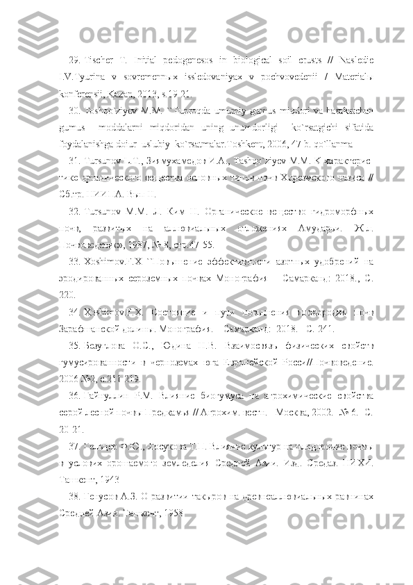 29. Tischer   T.   Initial   pedogenesos   in   biological   soil   crusts   //   Nasledie
I.V.Tyurina   v   sovremennыx   issledovaniyax   v   pochvovedenii   /   Materialы
konferensii, Kazan, 2013, s.19-21.
30. Toshqo`ziyev   М.М.   ``Tuproqda   umumiy   gumus   miqdori   va   harakatchan
gumus     moddalarni   miqdoridan   uning   unumdorligi     ko`rsatgichi   sifatida
foydalanishga doiur  uslubiy  ko`rsatmalar.Toshkent, 2006, 47 b. qo`llanma 
31. Tursunov L.T., Зиямухамедов И.А., Tashqo`ziyev M.M. K характерис-
тике  органического   вещества  основных   типов  почв  Хорезмского   оазиса   //
Сб.тр. НИИПА. Вып II.
32. Tursunov   M.M.   Л.   Ким   Н.   Органическое   вещество   гидроморфных
почв,   развитых   на   аллювиальных   отложениях   Амударьи.   Ж-л.
Почвоведение», 1987, № 8, стр.47-55. 
33. Xoshimov.F.X   ``Повышение   эффективности   азотных   удобрений   на
эродированных   сероземных   почвах   Монография   –   Самарканд:   2018.,   С.
220.
34. Xoshimov.F.X.   Состояние   и   пути   повышения   плодородия   почв
Зарафшанской долины. Монография. – Самарканд:  2018. - С. 241.
35. Безуглова   О.С.,   Юдина   Н.В.   Взаимосвязь   физических   свойств
гумусированности   в   черноземах   юга   Европейской   Росси//Почвоведение.
2006 №2, с.211-219.
36. Гайнуллин   Р.М.   Влияние   биогумуса   на   агрохимические   свойства
серой лесной почвы Предкамья // Агрохим. вестн. –Москва, 2002. -№ 6. -С.
20-21.
37. Гельцер Ф.Ю., Лосукова Т.П. Влияние культур на плодородие почвы
в   услових   орошаемого   земледелия   Средней   Азии.   Изд.   Средаз.   НИХИ.
Ташкент, 1943
38. Генусов А.З. О развитии такыров на древнеаллювиальных равнинах
Средней Азии. Ташкент, 1958 