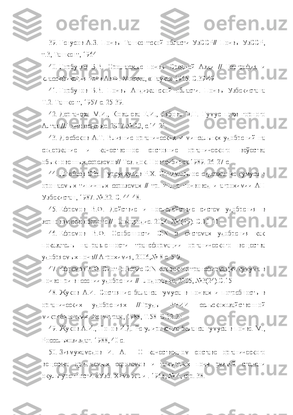 39. Генусов   А.З.   Почвы   Ташкентской   области   УзССР//   Почвы   УзССР,
т.3, Ташкент, 1964
40. Горбунов   Б.В.   Орошаемые   почвы   Средней   Азии   //   География   и
классификация почв Азии. Москва, «Наука» 1965. С.39-49
41. Горбунов   Б.В.   Почвы   Андижанской   области.   Почвы   Узбекистана
Т.2. Ташкент, 1957 с. 25-39.
42. Дергачева   М.И.,   Ковалева   Е.И.,   Рябова   Н.Н.   Гумус   почв   горного
Алтая //Почвоведение. 2007 № 12, с.14-21.
43. Дюсбеков   А.Т.   Влияние   органических   и   минеальнқх   удобрений   на
содержание   и   качественное   состояние   органического   веўества
обыкновенных сереземов// Тез. док. Новосибирск.1989. 26-27 c. 
44. Елюбаев   С.Н.   Турсункулов   Р.Х.   Оптимальное   содержание   гумуса   в
орошаемых   типичных   сероземах   //   тр.   Ин-та   почвовед   и   агрохимии   АН
Узбекистан, 1987. №.32. С. 44-48.
45. Ефремов   В.Ф.   Действие   и   последействие   систем   удобрения   в
зерновом севообороте // Плодородие. 2004. №4(19). С.10-11.
46. Ефремов   В.Ф.   Особенности   С:N   в   системах   удобрения   как
показатель   направленности   трансформации   органического   вещества
удобряемых почв// Агрохимия, 2006,№ 8 с. 5-9.
47. Ефремов В.Ф. Соотношение С:N как вектор трансформации гумума в
почве при внесении удобрении //Плодородие, 2005, №3(24).С.15
48. Жуков   А.И.   Состояние   баланса   гумуса   в   почвах   и   потребность   в
органических   удобрениях   //Труды   ВНИИ   сельскохозайственной
микробиологии. Ленинград, 1988, Т.58  С.12-20
49. Жуков А.И., Попов И.Д. Регулирование баланса гумуса в почве. М.,
Россельхозиздат. 1988, 40 с.
50. Зиямухамедов   И.   А.     О   качественном   составе   органического
вещества   орошаемых   сероземов   и   такырных   почв   разной   степени
окультуренности. «Узб. Хим» ж-ли . 1968, № 4, стр. 38.  