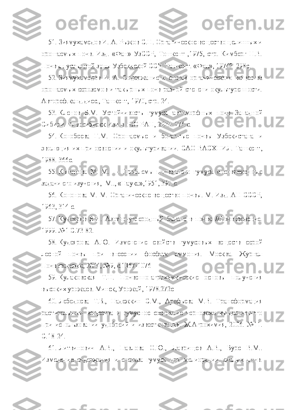 51. Зиямухамедов И. А. Рыжов С.Н. Органическое вещество целинных и
орошаемых   почв.   Изд.   «Фан»   УзССР,   Тошкент   ,1975,   стр.   Кимберг   Н.В.
Почвы пустынной зоны Узбекиской ССР. Ташкент. «Фан», 1974?  298с.
52. Зиямухамедов   И.   А.   Содержание   и   состав   органического   вещества
орошаемых сероземов и такырных почв  разной степени  окультуренности.
Автореф.канд.дисс., Ташкент, 1970, стр. 24. 
53. Кленов   Б.М.   Устойчивость   гумуса   автоморфных   почв   Западной
Сибири. Новосибирск Изд-во СО РАН, 2000. 176 с.
54. Конобеева   Г.М.   Орошаемые   и   богарные   почвы   Узбекистана   и
эволюция их при освоении и окультуривании. САО ВАСХНИЛ. Ташкент,
1988. 366с.
55. Кононова   М.   М.   —   Проблемы   почвенного   гумуса   и   современные
задачи его изучения,  М.., «Наука»,1951, 390 с.
56. Кононова   М.   М.   Органическое   вещество   почвы.   М.   Изд.   АН   СССР,
1963, 314 с.
57. Кудеяров   В.Н.   Азотно-углеродный   баланс   в   почве   //Почвоведение.
1999. №1 С.73-82.
58. Кудеярова   А.Ю.   Изменение   свойств   гумусовых   веществ   серой
лесной   почвы   при   внесении   фосфата   аммония.   Москва.   Журнал
Почвоведение, 2004, №9, с.1067-1076
59. Кулаковская   Т.Н.   Почвенно-агрохимические   основы   получения
высоких урожаев. Минск, Урожай, 1978.272с
60. Лебедоева   Т.Б.,   Надежкин   С.М.,   Арефьева   М.В.   Трансформация
растительного   вещества   и   гумусное   состояние   чернозема   выщелочнного
при   использовании   удобреий   и   известкования.   Ж.Агрохимия,   2006.   №11.
С.18-24.
61. Литвинович   А.В.,   Павлова   О.Ю.,   Лаврищев   А.В.,   Буре   В.М..
Изменение   содержания   и   состава   гумуса   при   мелиорации   кислых   почв. 