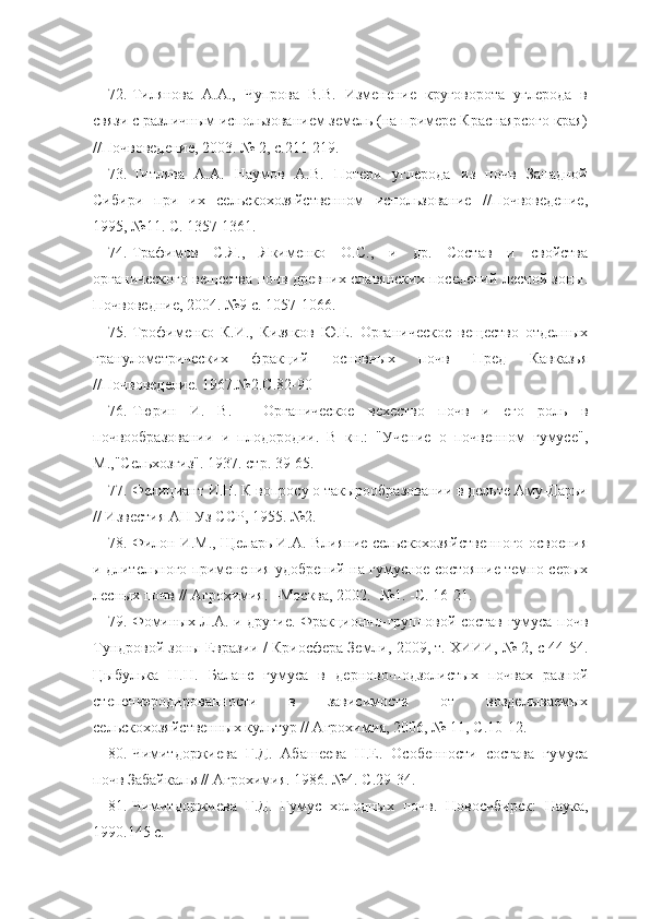 72. Тилянова   А.А.,   Чупрова   В.В.   Изменение   круговорота   углерода   в
связи с различным использованием земель (на примере Краснаярсого края)
//Почвоведение, 2003. № 2, с.211-219.
73. Титлява   А.А.   Наумов   А.В.   Потери   углерода   из   почв   Западной
Сибири   при   их   сельскохозяйственном   использование   //Почвоведение,
1995, №11. С. 1357-1361.
74. Трафимов   С.Я.,   Якименко   О.С.,   и   др.   Состав   и   свойства
органического вещества почв древних славянских поселений лесной зоны.
Почвоведние, 2004. №9 с. 1057-1066.
75. Трофименко   К.И.,   Кизяков   Ю.Е.   Органическое   вещество   отделных
гранулометрических   фракций   основных   почв   Пред   Кавказья
//Почвоведение. 1967.№2.С.82-90 
76. Тюрин   И.   В.   -   Органическое   вехество   почв   и   его   роль   в
почвообразовании   и   плодородии.   В   кн.:   "Учение   о   почвенном   гумусе",
М.,"Сельхозгиз". 1937. стр. 39-65.
77. Фелициант И.Н. К вопросу о такырообразовании в дельте Аму-Дарьи
// Известия АН Уз ССР, 1955. №2.
78. Филон И.М., Щеларь И.А. Влияние сельскохозяйственного освоения
и длительного применения удобрений на гумусное состояние темно-серых
лесных почв // Агрохимия. –Москва, 2002. -№1. -С. 16-21.
79. Фоминых Л.А. и другие. Фракционно-групповой состав гумуса почв
Тундровой зоны Евразии / Криосфера Земли, 2009, т. ХИИИ, № 2, с 44-54.
Цыбулька   Н.Н.   Баланс   гумуса   в   дерново-подзолистых   почвах   разной
степениэродированности   в   зависимости   от   возделываемых
сельскохозяйственных культур // Агрохимия, 2006, № 11, С.10-12.
80. Чимитдоржиева   Г.Д.   Абашеева   Н.Е.   Особенности   состава   гумуса
почв Забайкалья// Агрохимия. 1986. №4. С.29-34.
81. Чимитдоржиева   Г.Д.   Гумус   холодных   почв.   Новосибирск:   Наука,
1990.145 с. 