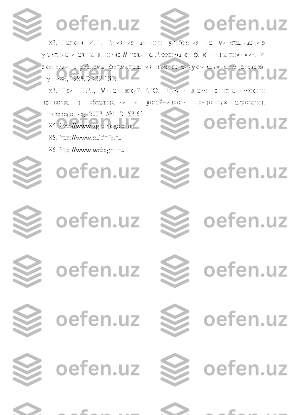 82. Шарков   И.Н.   Влияние   зотного   удобрения   на   минерализацию
углерода   и   азота   в   почве   //   тез.докл.Всесоюз.конф.   «Почв-агрохимич.   И
экологич.   Проблемы   формирования   высокопродуктивных   агроценозов».
Пущино, 1988.С.129-130.
83. Шеин   Е.В.,   Милановский   Е.Ю.   Роль   и   значение   органического
вещества   в   образовании   и   устойчивости   почвенных   агрегатов.
Почвеведение,  2003. №1. С. 53-61
84. http://www.agromage.com
85. http://www.cultinfo.ru
86. http://www.webagro.ru 