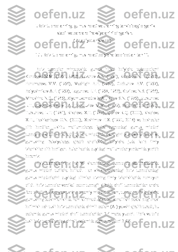 I.Bo`z tuproqlarning  gumus holati va ularning tarkibidagi organik
stabil va barqaro fraksiyalarini o`rganish.
( Adabiyotlar sharhi)
1.1. Bo`z tuproqlarni gumus holati bo`yicha tadqiqotlar  tahlili.
Bo`z   tuproqlar   mintaqasida   gumus   holati   bo’yicha   tadqoqotlarni
Kononova M.M.,  (1951, 1963), Rozanov A.N. (1951), Remezov  N.T. (1952),
Ponomareva   V.V.   (1956),   Machigin   B.P.   (1957),   Gorbunov   B.V.   (1957),
Belyashnikov A.P. (1957), Lagunova E.P. (1958, 1963), Kozlova N.S. (1966),
Minashina N.G. (1965), Ziyamuxamedov N.A., Rijov S.N. (1975), Tursunova
L.T.,   Ziyamuxamedov   I.A.,   Tashquziev   M.M.     (1979),   Sattarov   D.S.   (1990),
Tursunova   L.T.   (1981),   Risqieva   X.T.   (1989),   Quziev   R.Q.   (2000),   Risqieva
X.T.,   Tashkenbaev   O.N.   (2000),   Xoshimov   F.X.   (1990,   2018)   va   boshqalar
olib   bordilar.   Ushbu   ma`lumotlarga   ko`ra   tuproqdagi   gumus   miqdori
tuproqning sifatini bildiradi.   Qancha miqdorda ekanligini gumusni aniqlash va
gumusning   fraksiyalarga   ajratib   anqilashlar   bo`yicha   juda   ko`p   ilmiy
izlanishlar olib borilgan.   Bular haqida quyidagi ma`lumotlar yordamida yoritib
boramiz.
Bo`z   tuproqlarining   har   xil   sharoitlardagi   tuproq   tip   va   tipchalarida
gumus   miqdori   turlicha   bo`ladi.   Har   xil   sharoitlardagi   bo`z   tuproqlardagi
gumus   miqdorlarini   quyidagi   olimlar   o`zning   ilmiy   izlanishlarida   nomoyon
qildi.   Bo‘z tuproqlar vertikal qator tuprog‘i sifatida cho‘l tuproqdaridan ancha
farq qiladi. Bu farq gumusning umumiy miqdorida ham, tuproq profili bo‘yicha
gumusning taqsimlanishida ham ko‘rinadi. Vertikal zonallikni pastki pog‘onasi
bo‘lmish och tusli bo‘z tuproqlarda chimli qatlam (A
1 ) yaxshi ajralib turadi, bu
qatlamda   gumus   miqdori   cho‘l   tuproqlaridan   2-4   marta   yuqori.   Tipik   va   to‘q
tusli bo‘z tuproqlarning chimli qatlamida gumus miqdori 2-4%. 