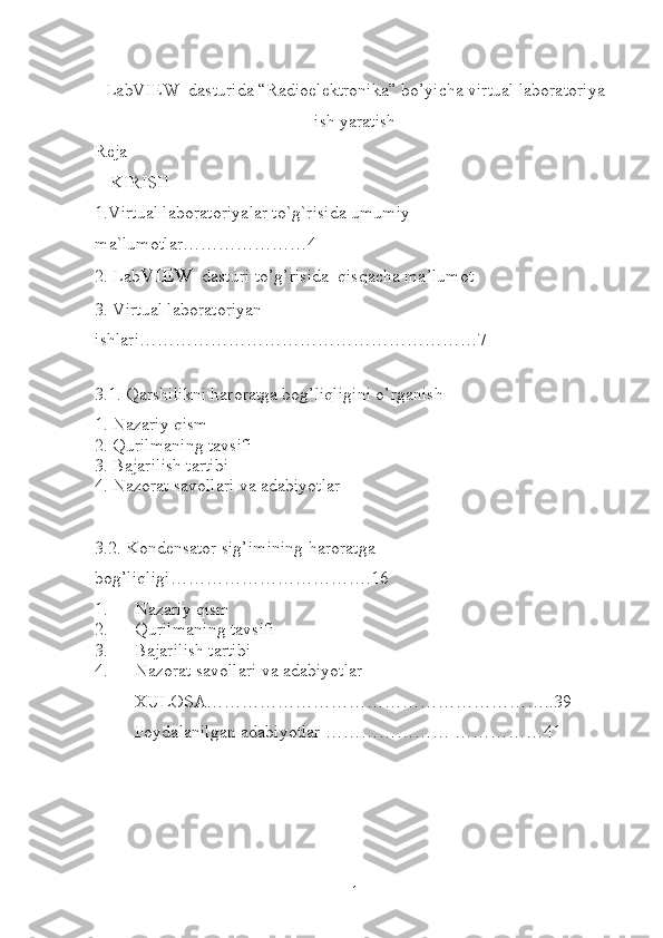 LabVIEW  dasturida “Radioelektronika” bo’yicha virtual laboratoriya
ish yaratish
Reja
KIRISH
1.Virtual laboratoriyalar to`g`risida umumiy 
ma`lumotlar…………………4
2. Lab VIEW   dasturi to’g’risida  qisqacha ma’lumot
3. Virtual laboratoriyan 
ishlari…………………………………………………7
 
3.1. Qarshilikni haroratga bog’liqligini o’rganish
1. Nazariy qism
2. Qurilmaning tavsifi
3. Bajarilish tartibi
4. Nazorat savollari va adabiyotlar
3.2. Kondensator sig’imining haroratga 
bog’liqligi…………………………….16
1. Nazariy qism
2. Qurilmaning tavsifi
3. Bajarilish tartibi
4. Nazorat savollari va adabiyotlar
XULOSA…………………………………………………..39
Foydalanilgan adabiyotlar ………………… ……………41
1 