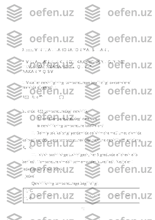 2-bob. VIRTUAL LABORATORIYA ISHLARI.
“ METALLAR ELEKTR O`TKAZUVCHANLIGINING 
TEMPERATURAGA BOG`LIQLIGI” 
NAZARIY QISM
 
I. Metallar qarshiligining  temperaturaga bog`liqligi  exsponsianal 
ravishda o’zgaradi   :
R(t)=R
0   e -α∆t
(1)
bu erda: R(t)-temperaturadagi qarshilik
R
0 -xona temperaturasidagi qarshilik
 -qarshilikning temperatura koeffisienti
II. Doimiy tok ko`prigi yordamida qo`shimcha maúlumot qismida 
ko`rsatilgandek, xona tempernaturasidagi namuna qarshiligini aniqlang.
R
x =R
0
III. Isitish pechi ishga tushirilgach, har 5 gradusda o`lchash olib 
boriladi. Temperatura simobli termometrdan kuzatiladi. Natijalar I-
jadvalga kiritilishi kerak:
I-jadval
Qarshilikning temperaturaga bog`liqligi.
T,  0
C
T, K
10 