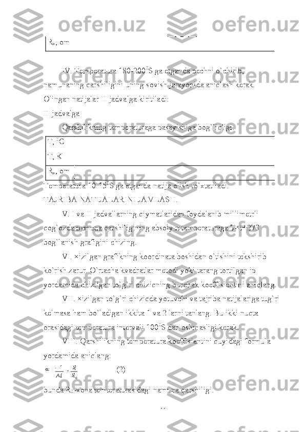 R
x , om
IV. Temperatura 180-200 0
S ga etganda pechni o`chirib, 
namunaning qarshiligini uning sovish jarayonida aniqlash kerak. 
Olingan natijalar II-jadvalga kiritiladi:
II-jadvalga
Qarshilikning temperaturaga pasayishiga bog`liqligi.
T,  0
C
T, K
R
x , om
Temperatura 10-15 0
S ga etganda natija olish to`xtatiladi.
TAJRIBA NATIJALARINI JAMLASH.
V. I va II jadvallarning qiymatlaridan foydalanib millimetrli 
qog`ozda namuna qarshiligining absolyut temperaturaga T=t+273 
bog`lanish grafigini chizing.
VI. ×izilgan grafikning koordinata boshidan o`tishini tekshirib 
ko`rish zarur. O`rtacha kvadratlar metodi yoki tarang tortilgan ip 
yordamida chizilgan to`g`ri chiziqning burchak koeffisientini aniqlang. 
VII. ×izilgan to`g`ri chiziqda yotuvchi va tajriba natijalariga tug`ri 
kelmasa ham bo`ladigan ikkita 1 va 2 larni tanlang. Bu ikki nuqta 
orasidagi temperatura intervali 100 0
S dan oshmasligi kerak.
VIII. Qarshilikning temperatura koeffisientini quyidagi formula 
yordamida aniqlang:α=
− 1
∆ t ln R
R
0 (2)
bunda R
0 -xona temteraturasidagi namuna qarshiligi.
11 