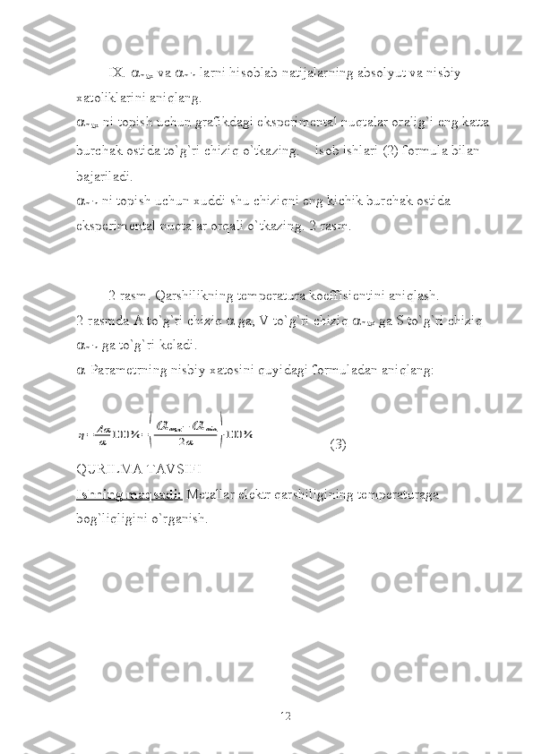 IX.  
max  va  
min  larni hisoblab natijalarning absolyut va nisbiy 
xatoliklarini aniqlang.

max  ni topish uchun grafikdagi eksperimental nuqtalar oralig`i eng katta 
burchak ostida to`g`ri chiziq o`tkazing.   isob ishlari (2) formula bilan 
bajariladi.

min  ni topish uchun xuddi shu chiziqni eng kichik burchak ostida 
eksperimental nuqtalar orqali o`tkazing. 2-rasm.
2-rasm. Qarshilikning temperatura koeffisientini aniqlash.
2-rasmda A to`g`ri chiziq    ga, V to`g`ri chiziq  
max  ga S to`g`ri chiziq 

min  ga to`g`ri keladi.
 -Parametrning nisbiy xatosini quyidagi formuladan aniqlang:η=	Δα
α	100	%	=(
α	max	−	α	min	
2α	)⋅100	%
(3)
QURILMA TAVSIFI
Ishning maqsadi:  Metallar elektr qarshiligining temperaturaga 
bog`liqligini o`rganish.  
12 