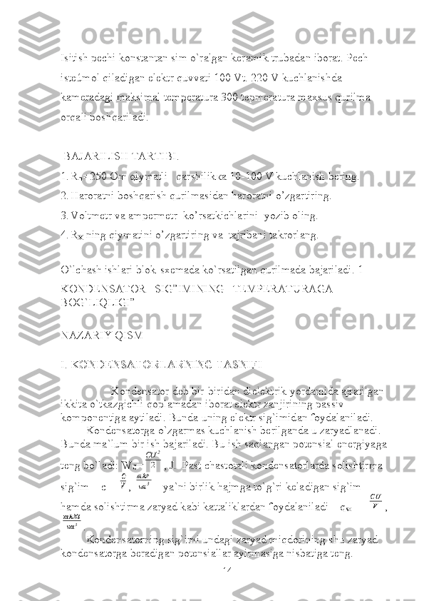 Isitish pechi konstantan sim o`ralgan keramik trubadan iborat. Pech 
isteúmol qiladigan elektr quvvati 100 Vt. 220 V kuchlanishda 
kameradagi maksimal temperatura 300 tepmeratura maxsus qurilma 
orqali boshqariladi.
 BAJARILISH TARTIBI.
1. R
m =250 Om qiymatli   qarshilik ка  10-100 V kuchlanish bering.
2. Haroratni boshqarish qurilmasidan haroratni o’zgartiring.
3. Voltmetr va ampermetr  ko’rsatkichlarini  yozib oling.
4. R
X  ning qiymatini o’zgartiring va  tajribani takrorlang.
 
O`lchash ishlari blok-sxemada ko`rsatilgan qurilmada bajariladi. 1-  
KONDENSATOR   SIG”IMINING   TEMPERATURAGA   
BOG`LIQLIGI”
NAZARIY QISM
I .  K О ND Е NS А T О RL А RNING T А SNIFI
K о nd е ns а t о r d е b bir-birid а n diel е ktrik yord а mid а   а jr а tilg а n 
ikkit а  o`tk а zgichli q о pl а m а d а n ib о r а t el е ktr z а njirining p а ssiv 
k о mp о n е ntig а   а ytil а di. Bund а  uning el е ktr sig`imid а n f о yd а l а nil а di. 
K о nd е ns а t о rg а  o`zg а rm а s kuchl а nish b е rilg а nd а  u z а ryadl а n а di. 
Bund а  m а `lum bir ish b а j а ril а di. Bu ish s а ql а ng а n p о t е nsi а l en е rgiyag а  
t е ng bo`l а di: W
C =СU	2
2 , J.  P а st ch а st о t а li k о nd е ns а t о rl а rd а  s о lishtirm а  
sig`im – c = 	
С
V , 	
mkF
sm	3  - ya`ni birlik h а jmg а  to`g`ri k е ladig а n sig`im 
h а md а  s о lishtirm а  z а ryad k а bi k а tt а likl а rd а n f о yd а l а nil а di – q
s о l  
  = 	
CU
V ,	
mkKl
sm	3
.
K о nd е ns а t о rning sig`imi und а gi z а ryad miqd о rining shu z а ryad 
k о nd е ns а t о rg а  b е r а dig а n p о t е nsi а ll а r  а yirm а sig а  nisb а tig а  t е ng. 
14 